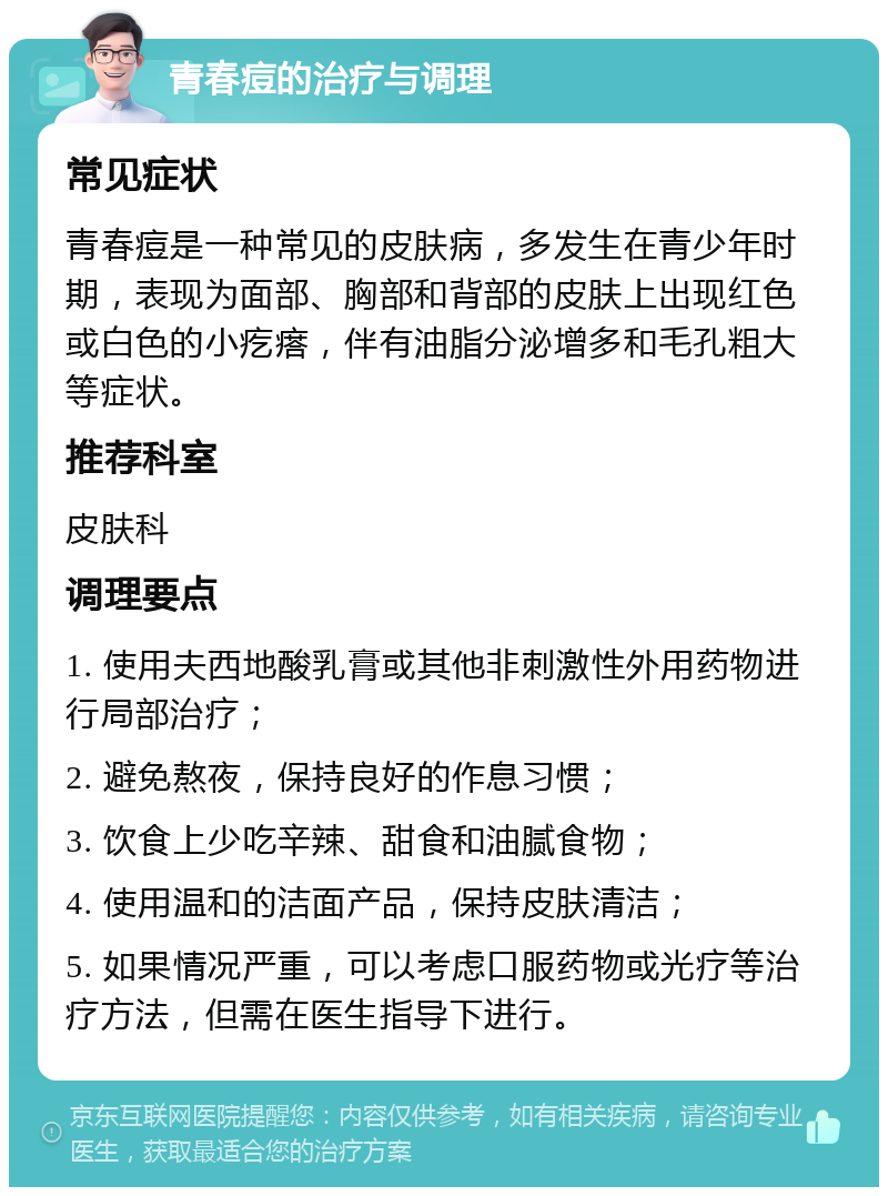 青春痘的治疗与调理 常见症状 青春痘是一种常见的皮肤病，多发生在青少年时期，表现为面部、胸部和背部的皮肤上出现红色或白色的小疙瘩，伴有油脂分泌增多和毛孔粗大等症状。 推荐科室 皮肤科 调理要点 1. 使用夫西地酸乳膏或其他非刺激性外用药物进行局部治疗； 2. 避免熬夜，保持良好的作息习惯； 3. 饮食上少吃辛辣、甜食和油腻食物； 4. 使用温和的洁面产品，保持皮肤清洁； 5. 如果情况严重，可以考虑口服药物或光疗等治疗方法，但需在医生指导下进行。