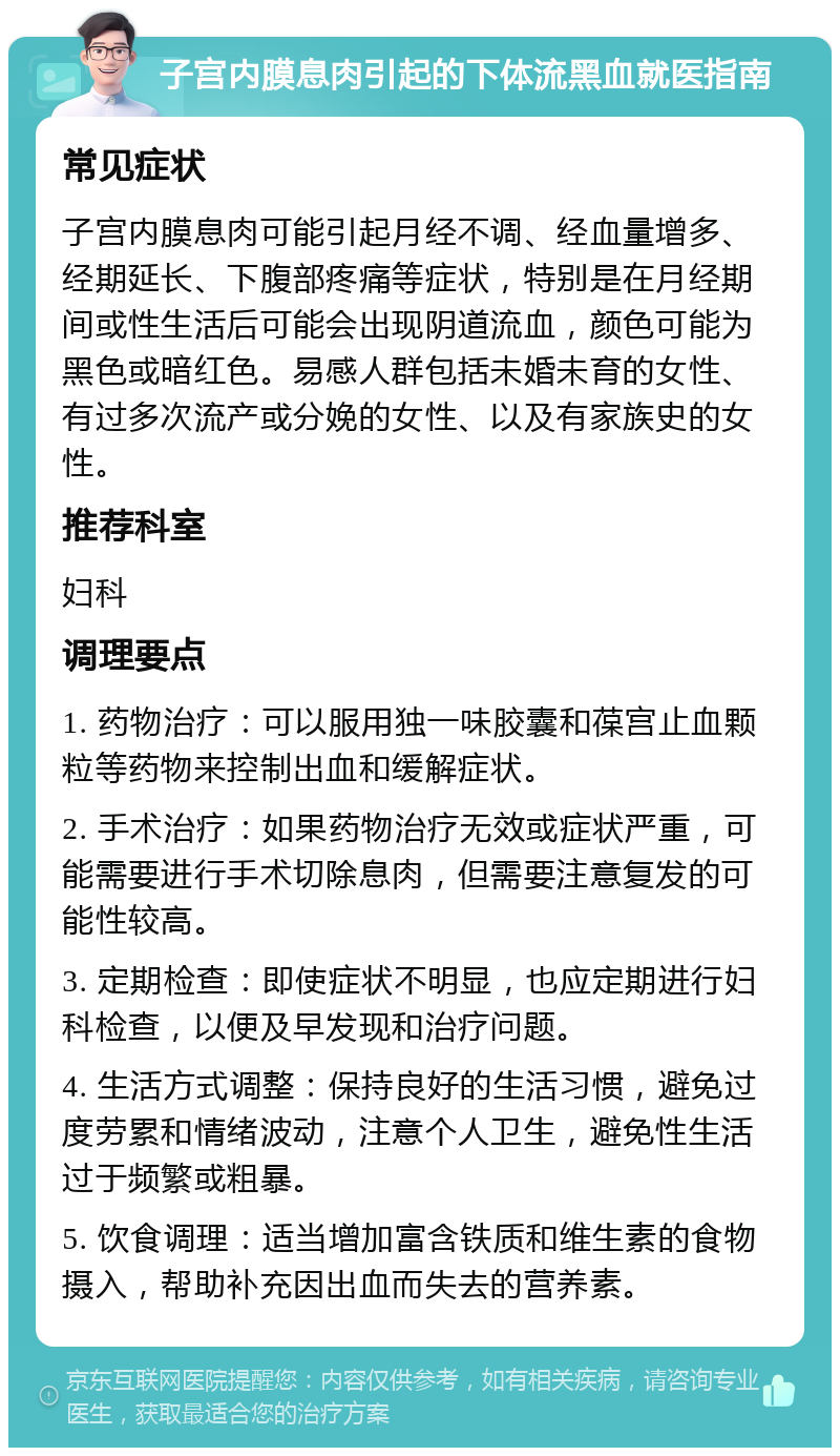 子宫内膜息肉引起的下体流黑血就医指南 常见症状 子宫内膜息肉可能引起月经不调、经血量增多、经期延长、下腹部疼痛等症状，特别是在月经期间或性生活后可能会出现阴道流血，颜色可能为黑色或暗红色。易感人群包括未婚未育的女性、有过多次流产或分娩的女性、以及有家族史的女性。 推荐科室 妇科 调理要点 1. 药物治疗：可以服用独一味胶囊和葆宫止血颗粒等药物来控制出血和缓解症状。 2. 手术治疗：如果药物治疗无效或症状严重，可能需要进行手术切除息肉，但需要注意复发的可能性较高。 3. 定期检查：即使症状不明显，也应定期进行妇科检查，以便及早发现和治疗问题。 4. 生活方式调整：保持良好的生活习惯，避免过度劳累和情绪波动，注意个人卫生，避免性生活过于频繁或粗暴。 5. 饮食调理：适当增加富含铁质和维生素的食物摄入，帮助补充因出血而失去的营养素。