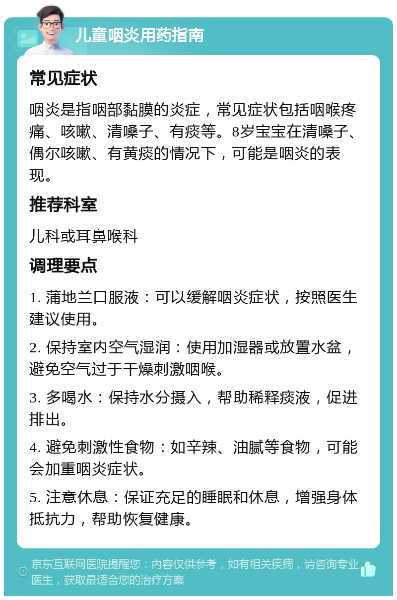 儿童咽炎用药指南 常见症状 咽炎是指咽部黏膜的炎症，常见症状包括咽喉疼痛、咳嗽、清嗓子、有痰等。8岁宝宝在清嗓子、偶尔咳嗽、有黄痰的情况下，可能是咽炎的表现。 推荐科室 儿科或耳鼻喉科 调理要点 1. 蒲地兰口服液：可以缓解咽炎症状，按照医生建议使用。 2. 保持室内空气湿润：使用加湿器或放置水盆，避免空气过于干燥刺激咽喉。 3. 多喝水：保持水分摄入，帮助稀释痰液，促进排出。 4. 避免刺激性食物：如辛辣、油腻等食物，可能会加重咽炎症状。 5. 注意休息：保证充足的睡眠和休息，增强身体抵抗力，帮助恢复健康。