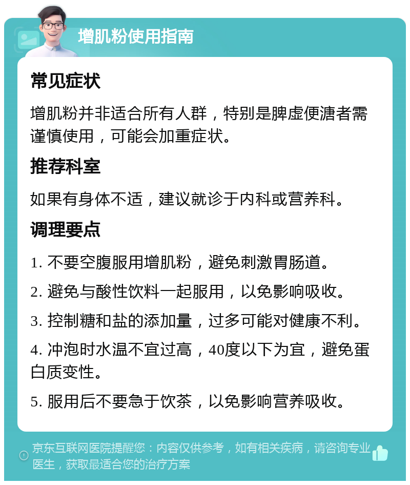 增肌粉使用指南 常见症状 增肌粉并非适合所有人群，特别是脾虚便溏者需谨慎使用，可能会加重症状。 推荐科室 如果有身体不适，建议就诊于内科或营养科。 调理要点 1. 不要空腹服用增肌粉，避免刺激胃肠道。 2. 避免与酸性饮料一起服用，以免影响吸收。 3. 控制糖和盐的添加量，过多可能对健康不利。 4. 冲泡时水温不宜过高，40度以下为宜，避免蛋白质变性。 5. 服用后不要急于饮茶，以免影响营养吸收。