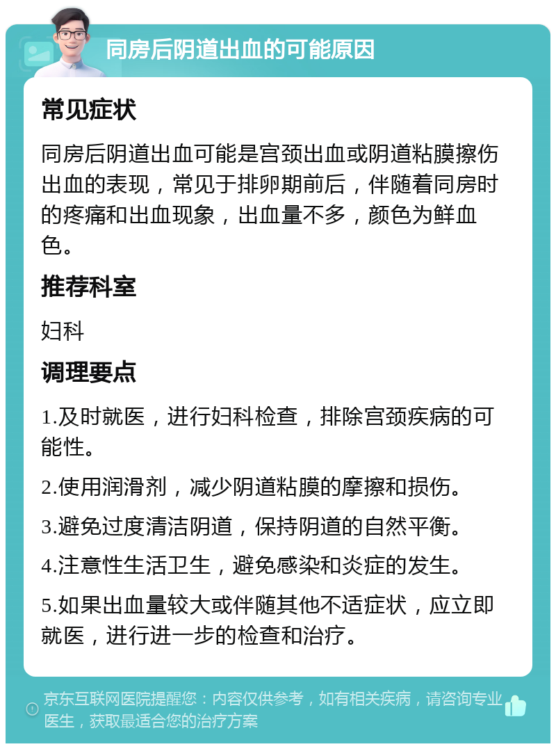 同房后阴道出血的可能原因 常见症状 同房后阴道出血可能是宫颈出血或阴道粘膜擦伤出血的表现，常见于排卵期前后，伴随着同房时的疼痛和出血现象，出血量不多，颜色为鲜血色。 推荐科室 妇科 调理要点 1.及时就医，进行妇科检查，排除宫颈疾病的可能性。 2.使用润滑剂，减少阴道粘膜的摩擦和损伤。 3.避免过度清洁阴道，保持阴道的自然平衡。 4.注意性生活卫生，避免感染和炎症的发生。 5.如果出血量较大或伴随其他不适症状，应立即就医，进行进一步的检查和治疗。