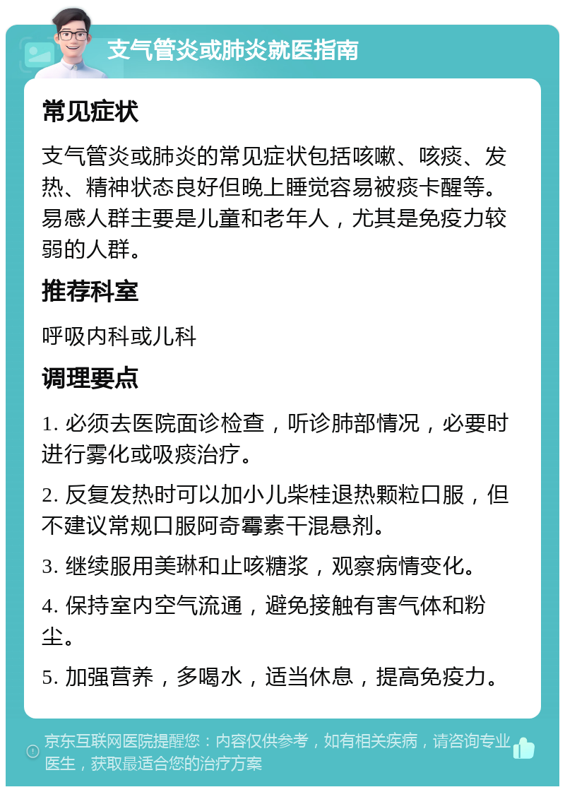 支气管炎或肺炎就医指南 常见症状 支气管炎或肺炎的常见症状包括咳嗽、咳痰、发热、精神状态良好但晚上睡觉容易被痰卡醒等。易感人群主要是儿童和老年人，尤其是免疫力较弱的人群。 推荐科室 呼吸内科或儿科 调理要点 1. 必须去医院面诊检查，听诊肺部情况，必要时进行雾化或吸痰治疗。 2. 反复发热时可以加小儿柴桂退热颗粒口服，但不建议常规口服阿奇霉素干混悬剂。 3. 继续服用美琳和止咳糖浆，观察病情变化。 4. 保持室内空气流通，避免接触有害气体和粉尘。 5. 加强营养，多喝水，适当休息，提高免疫力。