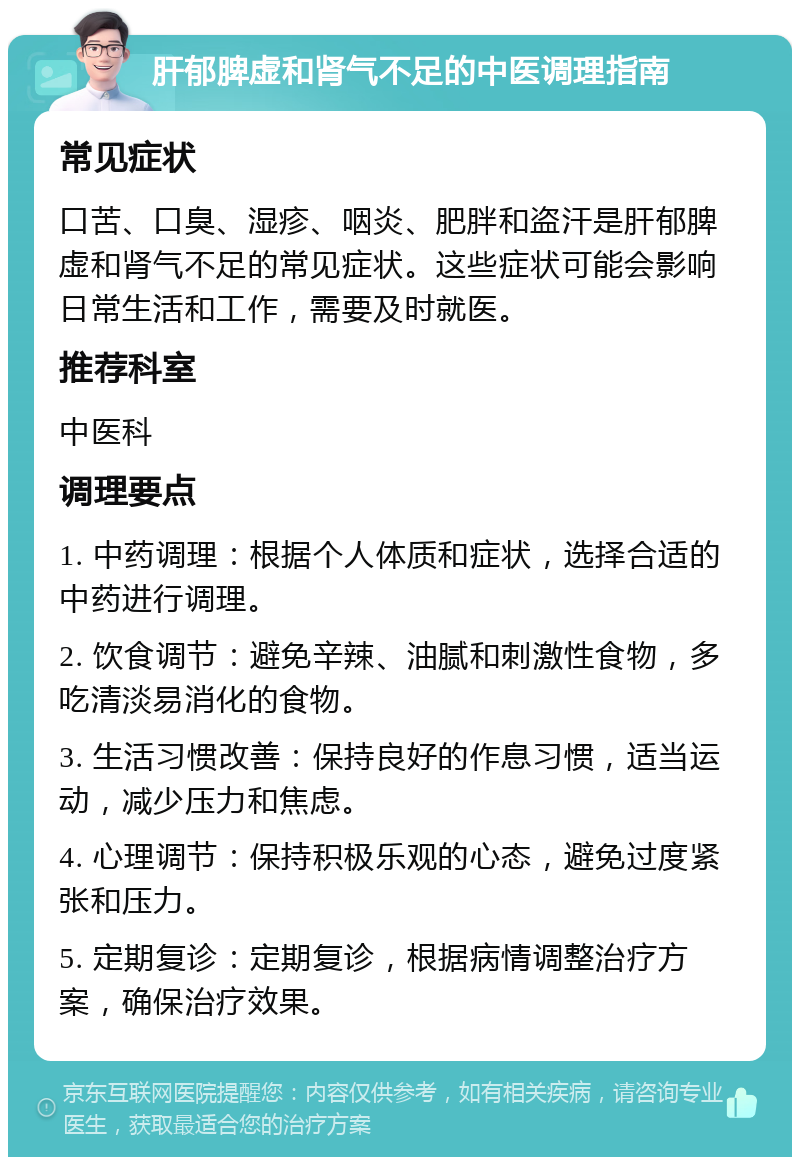 肝郁脾虚和肾气不足的中医调理指南 常见症状 口苦、口臭、湿疹、咽炎、肥胖和盗汗是肝郁脾虚和肾气不足的常见症状。这些症状可能会影响日常生活和工作，需要及时就医。 推荐科室 中医科 调理要点 1. 中药调理：根据个人体质和症状，选择合适的中药进行调理。 2. 饮食调节：避免辛辣、油腻和刺激性食物，多吃清淡易消化的食物。 3. 生活习惯改善：保持良好的作息习惯，适当运动，减少压力和焦虑。 4. 心理调节：保持积极乐观的心态，避免过度紧张和压力。 5. 定期复诊：定期复诊，根据病情调整治疗方案，确保治疗效果。