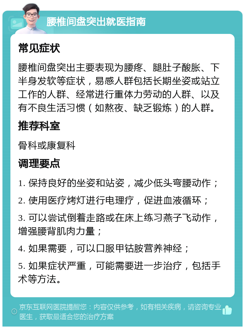 腰椎间盘突出就医指南 常见症状 腰椎间盘突出主要表现为腰疼、腿肚子酸胀、下半身发软等症状，易感人群包括长期坐姿或站立工作的人群、经常进行重体力劳动的人群、以及有不良生活习惯（如熬夜、缺乏锻炼）的人群。 推荐科室 骨科或康复科 调理要点 1. 保持良好的坐姿和站姿，减少低头弯腰动作； 2. 使用医疗烤灯进行电理疗，促进血液循环； 3. 可以尝试倒着走路或在床上练习燕子飞动作，增强腰背肌肉力量； 4. 如果需要，可以口服甲钴胺营养神经； 5. 如果症状严重，可能需要进一步治疗，包括手术等方法。