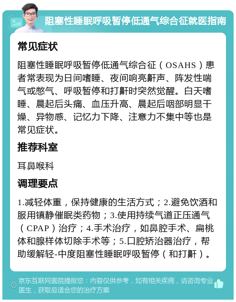 阻塞性睡眠呼吸暂停低通气综合征就医指南 常见症状 阻塞性睡眠呼吸暂停低通气综合征（OSAHS）患者常表现为日间嗜睡、夜间响亮鼾声、阵发性喘气或憋气、呼吸暂停和打鼾时突然觉醒。白天嗜睡、晨起后头痛、血压升高、晨起后咽部明显干燥、异物感、记忆力下降、注意力不集中等也是常见症状。 推荐科室 耳鼻喉科 调理要点 1.减轻体重，保持健康的生活方式；2.避免饮酒和服用镇静催眠类药物；3.使用持续气道正压通气（CPAP）治疗；4.手术治疗，如鼻腔手术、扁桃体和腺样体切除手术等；5.口腔矫治器治疗，帮助缓解轻-中度阻塞性睡眠呼吸暂停（和打鼾）。