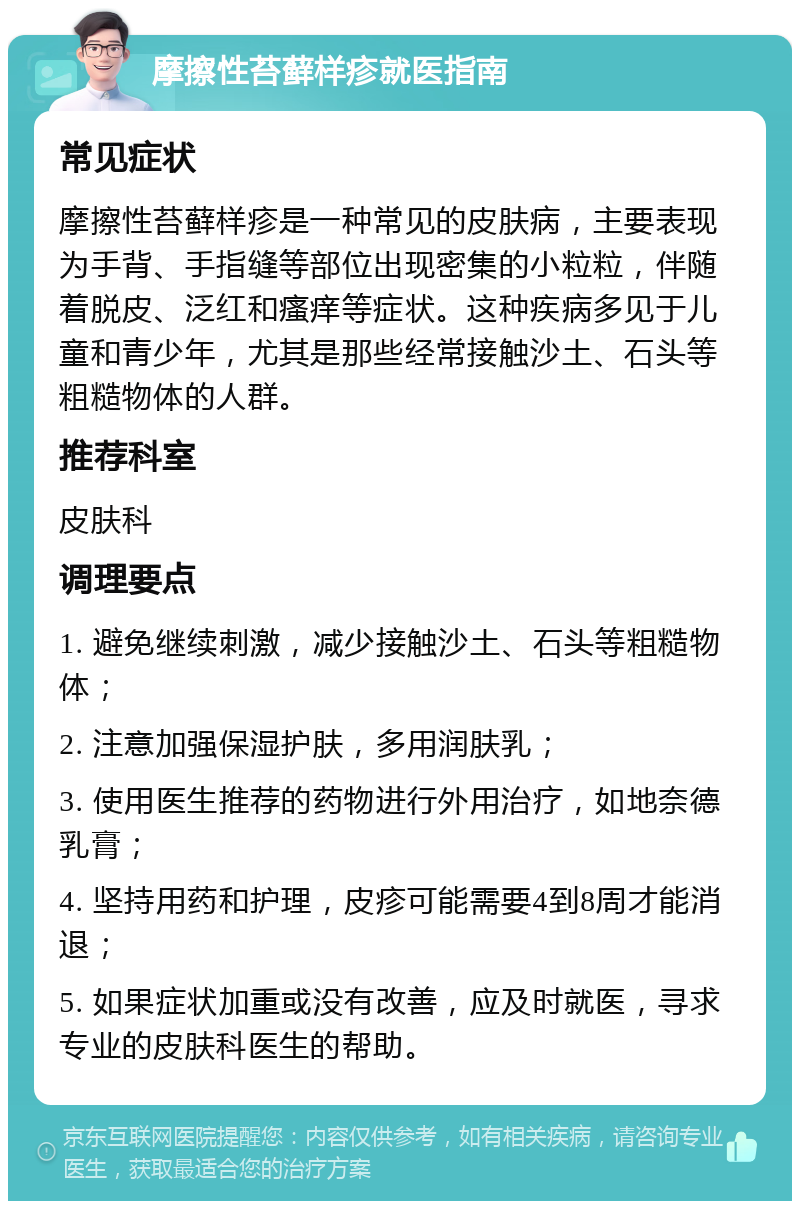 摩擦性苔藓样疹就医指南 常见症状 摩擦性苔藓样疹是一种常见的皮肤病，主要表现为手背、手指缝等部位出现密集的小粒粒，伴随着脱皮、泛红和瘙痒等症状。这种疾病多见于儿童和青少年，尤其是那些经常接触沙土、石头等粗糙物体的人群。 推荐科室 皮肤科 调理要点 1. 避免继续刺激，减少接触沙土、石头等粗糙物体； 2. 注意加强保湿护肤，多用润肤乳； 3. 使用医生推荐的药物进行外用治疗，如地奈德乳膏； 4. 坚持用药和护理，皮疹可能需要4到8周才能消退； 5. 如果症状加重或没有改善，应及时就医，寻求专业的皮肤科医生的帮助。