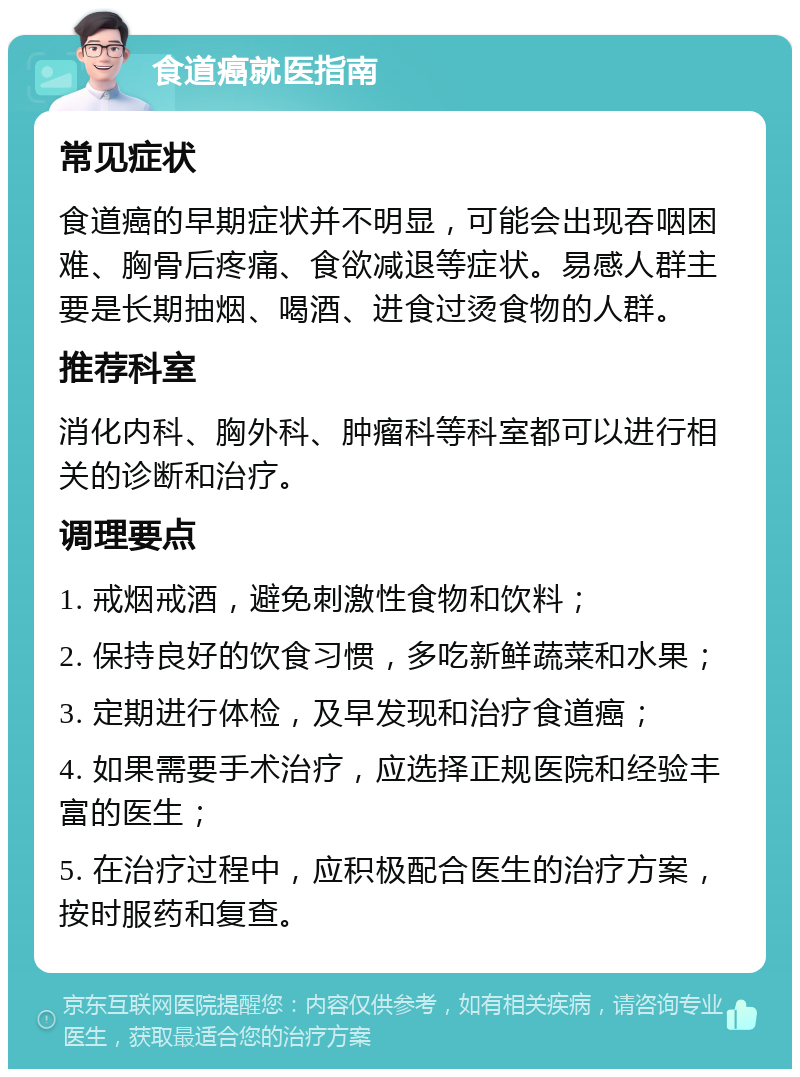 食道癌就医指南 常见症状 食道癌的早期症状并不明显，可能会出现吞咽困难、胸骨后疼痛、食欲减退等症状。易感人群主要是长期抽烟、喝酒、进食过烫食物的人群。 推荐科室 消化内科、胸外科、肿瘤科等科室都可以进行相关的诊断和治疗。 调理要点 1. 戒烟戒酒，避免刺激性食物和饮料； 2. 保持良好的饮食习惯，多吃新鲜蔬菜和水果； 3. 定期进行体检，及早发现和治疗食道癌； 4. 如果需要手术治疗，应选择正规医院和经验丰富的医生； 5. 在治疗过程中，应积极配合医生的治疗方案，按时服药和复查。