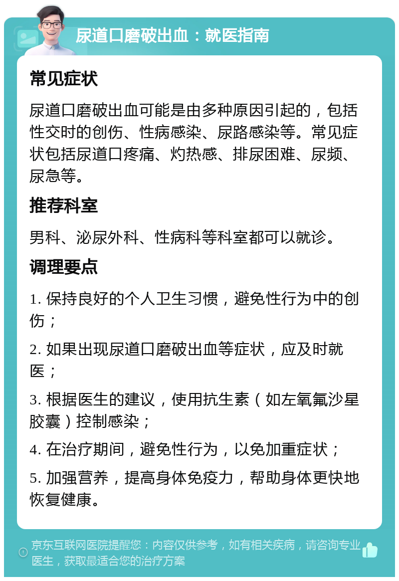 尿道口磨破出血：就医指南 常见症状 尿道口磨破出血可能是由多种原因引起的，包括性交时的创伤、性病感染、尿路感染等。常见症状包括尿道口疼痛、灼热感、排尿困难、尿频、尿急等。 推荐科室 男科、泌尿外科、性病科等科室都可以就诊。 调理要点 1. 保持良好的个人卫生习惯，避免性行为中的创伤； 2. 如果出现尿道口磨破出血等症状，应及时就医； 3. 根据医生的建议，使用抗生素（如左氧氟沙星胶囊）控制感染； 4. 在治疗期间，避免性行为，以免加重症状； 5. 加强营养，提高身体免疫力，帮助身体更快地恢复健康。