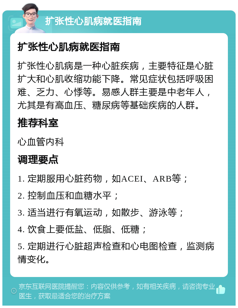 扩张性心肌病就医指南 扩张性心肌病就医指南 扩张性心肌病是一种心脏疾病，主要特征是心脏扩大和心肌收缩功能下降。常见症状包括呼吸困难、乏力、心悸等。易感人群主要是中老年人，尤其是有高血压、糖尿病等基础疾病的人群。 推荐科室 心血管内科 调理要点 1. 定期服用心脏药物，如ACEI、ARB等； 2. 控制血压和血糖水平； 3. 适当进行有氧运动，如散步、游泳等； 4. 饮食上要低盐、低脂、低糖； 5. 定期进行心脏超声检查和心电图检查，监测病情变化。