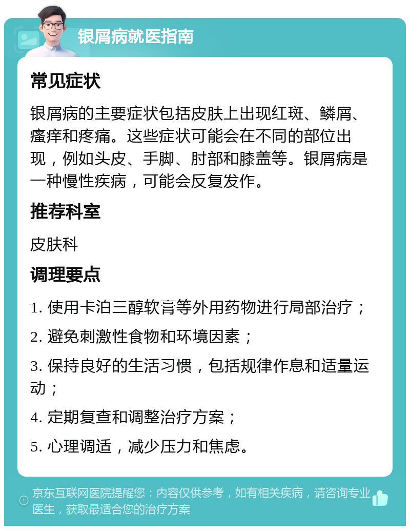 银屑病就医指南 常见症状 银屑病的主要症状包括皮肤上出现红斑、鳞屑、瘙痒和疼痛。这些症状可能会在不同的部位出现，例如头皮、手脚、肘部和膝盖等。银屑病是一种慢性疾病，可能会反复发作。 推荐科室 皮肤科 调理要点 1. 使用卡泊三醇软膏等外用药物进行局部治疗； 2. 避免刺激性食物和环境因素； 3. 保持良好的生活习惯，包括规律作息和适量运动； 4. 定期复查和调整治疗方案； 5. 心理调适，减少压力和焦虑。