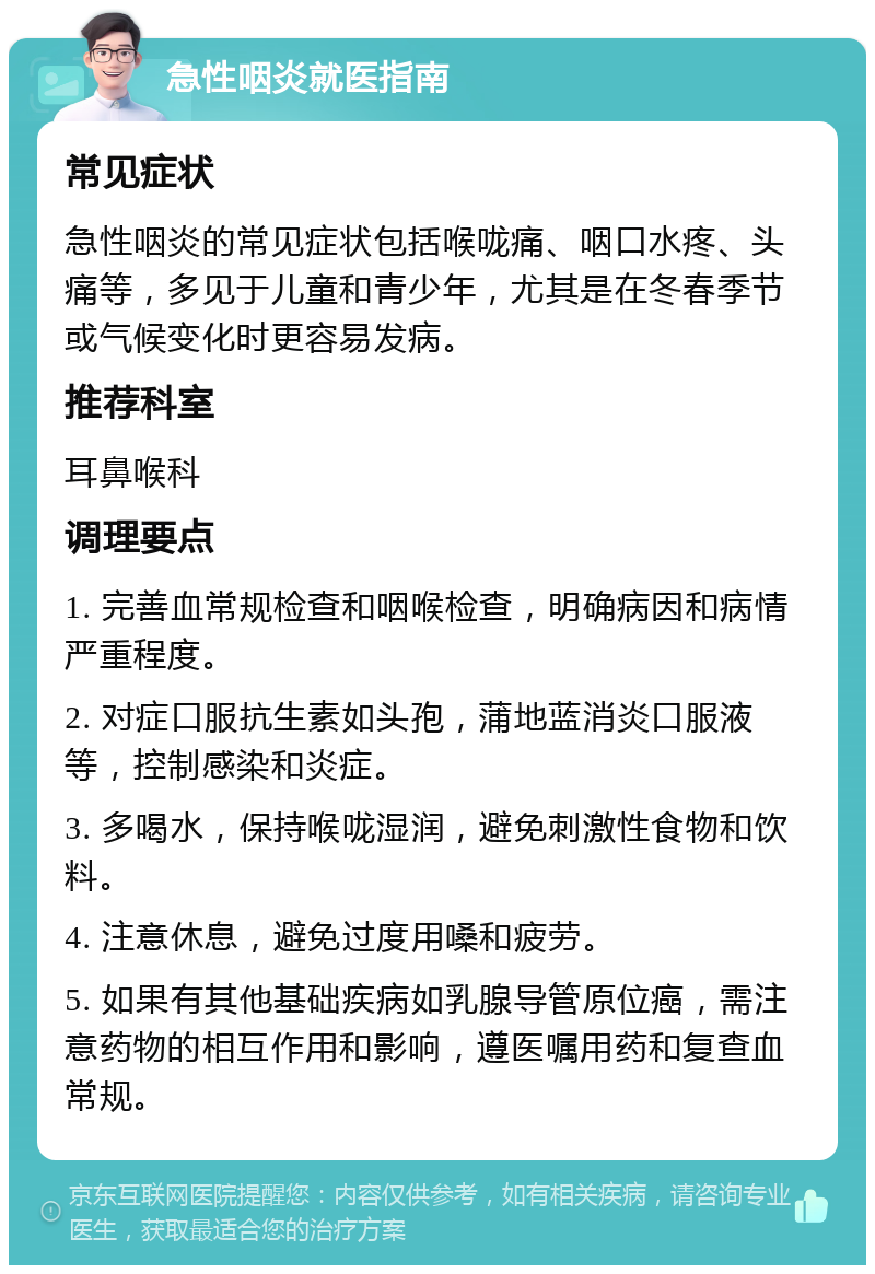 急性咽炎就医指南 常见症状 急性咽炎的常见症状包括喉咙痛、咽口水疼、头痛等，多见于儿童和青少年，尤其是在冬春季节或气候变化时更容易发病。 推荐科室 耳鼻喉科 调理要点 1. 完善血常规检查和咽喉检查，明确病因和病情严重程度。 2. 对症口服抗生素如头孢，蒲地蓝消炎口服液等，控制感染和炎症。 3. 多喝水，保持喉咙湿润，避免刺激性食物和饮料。 4. 注意休息，避免过度用嗓和疲劳。 5. 如果有其他基础疾病如乳腺导管原位癌，需注意药物的相互作用和影响，遵医嘱用药和复查血常规。