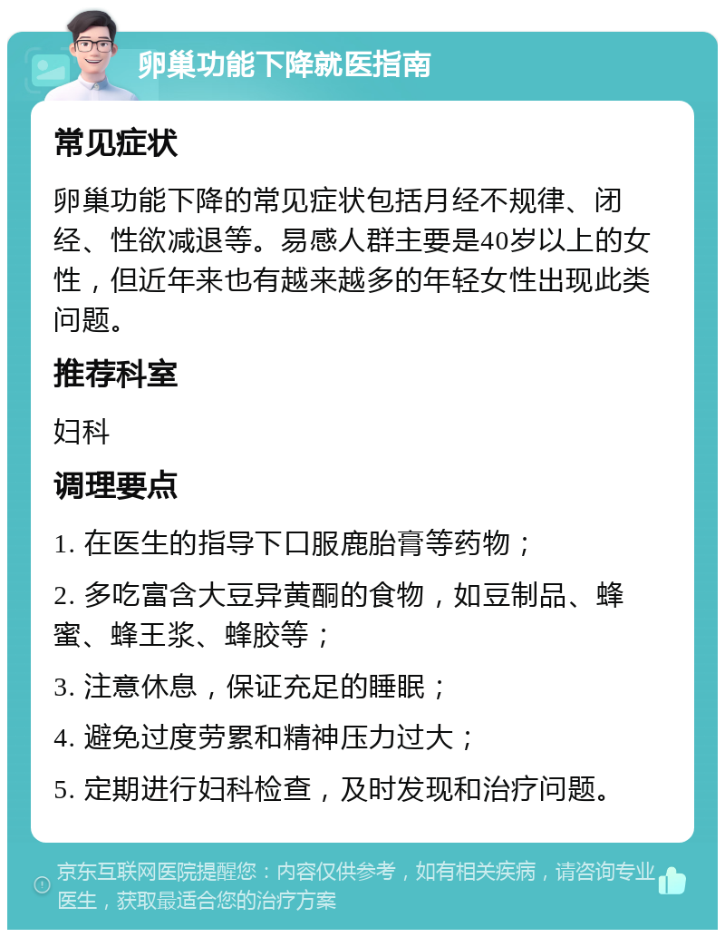 卵巢功能下降就医指南 常见症状 卵巢功能下降的常见症状包括月经不规律、闭经、性欲减退等。易感人群主要是40岁以上的女性，但近年来也有越来越多的年轻女性出现此类问题。 推荐科室 妇科 调理要点 1. 在医生的指导下口服鹿胎膏等药物； 2. 多吃富含大豆异黄酮的食物，如豆制品、蜂蜜、蜂王浆、蜂胶等； 3. 注意休息，保证充足的睡眠； 4. 避免过度劳累和精神压力过大； 5. 定期进行妇科检查，及时发现和治疗问题。