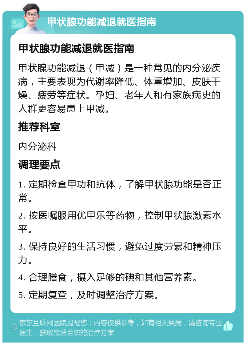 甲状腺功能减退就医指南 甲状腺功能减退就医指南 甲状腺功能减退（甲减）是一种常见的内分泌疾病，主要表现为代谢率降低、体重增加、皮肤干燥、疲劳等症状。孕妇、老年人和有家族病史的人群更容易患上甲减。 推荐科室 内分泌科 调理要点 1. 定期检查甲功和抗体，了解甲状腺功能是否正常。 2. 按医嘱服用优甲乐等药物，控制甲状腺激素水平。 3. 保持良好的生活习惯，避免过度劳累和精神压力。 4. 合理膳食，摄入足够的碘和其他营养素。 5. 定期复查，及时调整治疗方案。