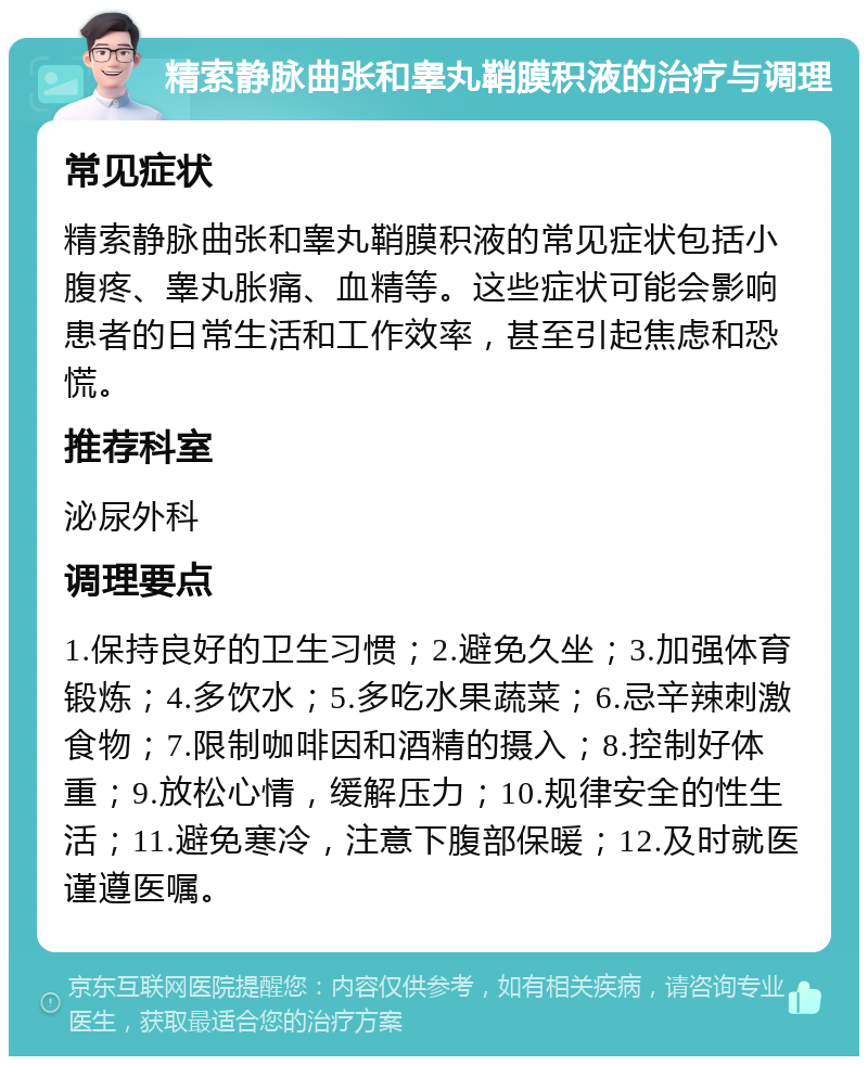 精索静脉曲张和睾丸鞘膜积液的治疗与调理 常见症状 精索静脉曲张和睾丸鞘膜积液的常见症状包括小腹疼、睾丸胀痛、血精等。这些症状可能会影响患者的日常生活和工作效率，甚至引起焦虑和恐慌。 推荐科室 泌尿外科 调理要点 1.保持良好的卫生习惯；2.避免久坐；3.加强体育锻炼；4.多饮水；5.多吃水果蔬菜；6.忌辛辣刺激食物；7.限制咖啡因和酒精的摄入；8.控制好体重；9.放松心情，缓解压力；10.规律安全的性生活；11.避免寒冷，注意下腹部保暖；12.及时就医谨遵医嘱。