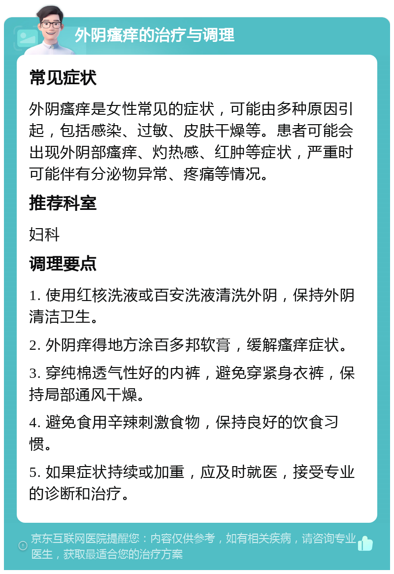 外阴瘙痒的治疗与调理 常见症状 外阴瘙痒是女性常见的症状，可能由多种原因引起，包括感染、过敏、皮肤干燥等。患者可能会出现外阴部瘙痒、灼热感、红肿等症状，严重时可能伴有分泌物异常、疼痛等情况。 推荐科室 妇科 调理要点 1. 使用红核洗液或百安洗液清洗外阴，保持外阴清洁卫生。 2. 外阴痒得地方涂百多邦软膏，缓解瘙痒症状。 3. 穿纯棉透气性好的内裤，避免穿紧身衣裤，保持局部通风干燥。 4. 避免食用辛辣刺激食物，保持良好的饮食习惯。 5. 如果症状持续或加重，应及时就医，接受专业的诊断和治疗。