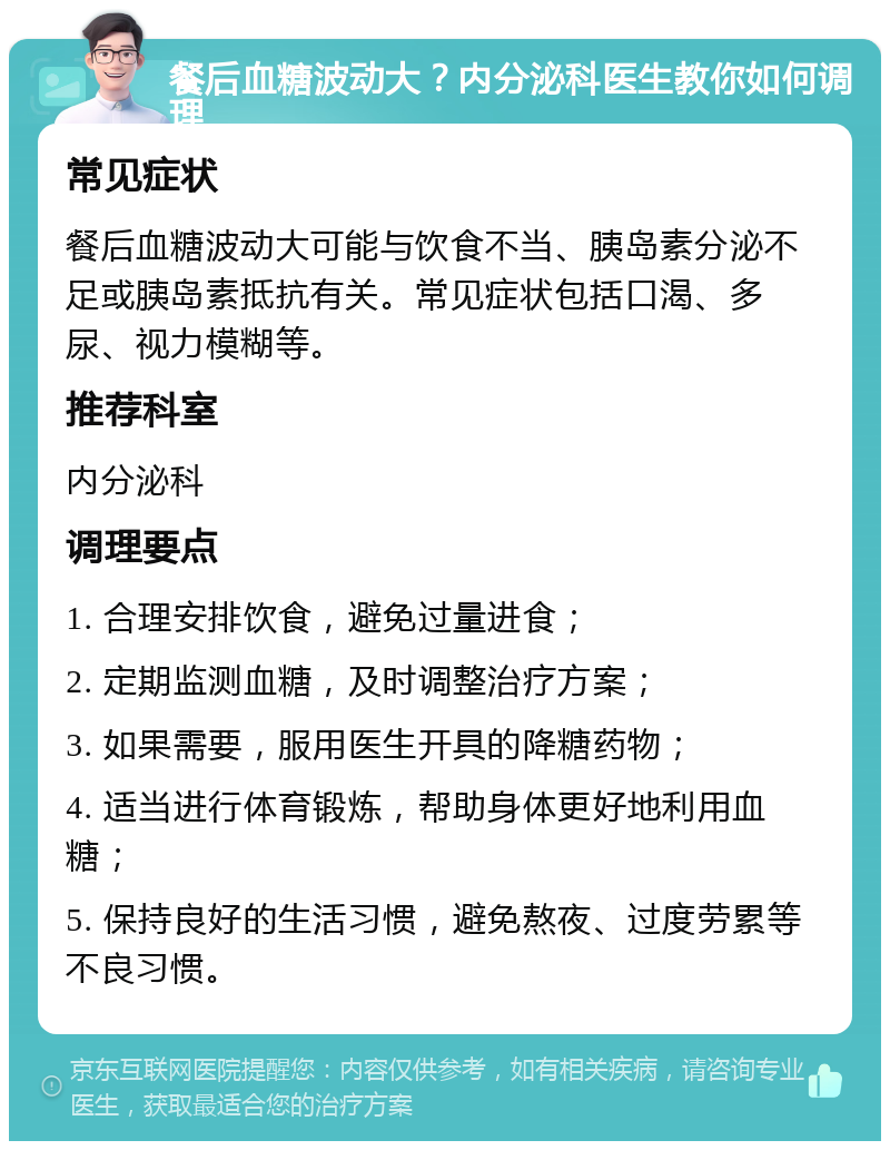 餐后血糖波动大？内分泌科医生教你如何调理 常见症状 餐后血糖波动大可能与饮食不当、胰岛素分泌不足或胰岛素抵抗有关。常见症状包括口渴、多尿、视力模糊等。 推荐科室 内分泌科 调理要点 1. 合理安排饮食，避免过量进食； 2. 定期监测血糖，及时调整治疗方案； 3. 如果需要，服用医生开具的降糖药物； 4. 适当进行体育锻炼，帮助身体更好地利用血糖； 5. 保持良好的生活习惯，避免熬夜、过度劳累等不良习惯。