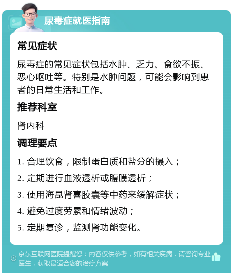 尿毒症就医指南 常见症状 尿毒症的常见症状包括水肿、乏力、食欲不振、恶心呕吐等。特别是水肿问题，可能会影响到患者的日常生活和工作。 推荐科室 肾内科 调理要点 1. 合理饮食，限制蛋白质和盐分的摄入； 2. 定期进行血液透析或腹膜透析； 3. 使用海昆肾喜胶囊等中药来缓解症状； 4. 避免过度劳累和情绪波动； 5. 定期复诊，监测肾功能变化。