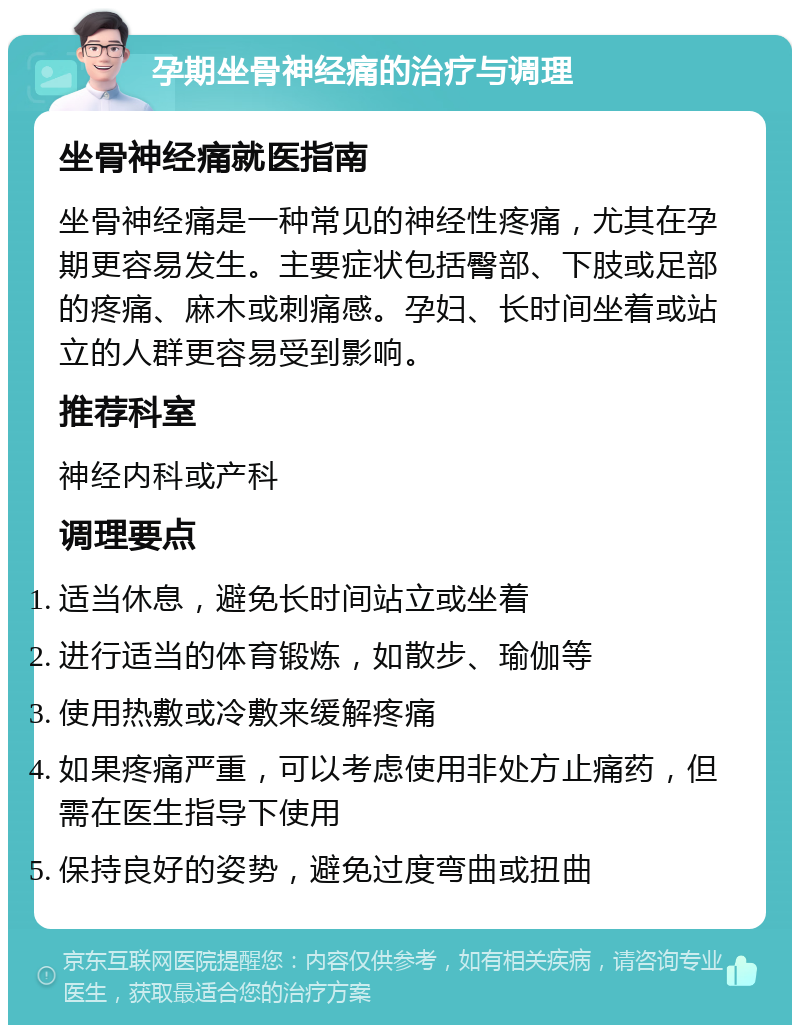 孕期坐骨神经痛的治疗与调理 坐骨神经痛就医指南 坐骨神经痛是一种常见的神经性疼痛，尤其在孕期更容易发生。主要症状包括臀部、下肢或足部的疼痛、麻木或刺痛感。孕妇、长时间坐着或站立的人群更容易受到影响。 推荐科室 神经内科或产科 调理要点 适当休息，避免长时间站立或坐着 进行适当的体育锻炼，如散步、瑜伽等 使用热敷或冷敷来缓解疼痛 如果疼痛严重，可以考虑使用非处方止痛药，但需在医生指导下使用 保持良好的姿势，避免过度弯曲或扭曲