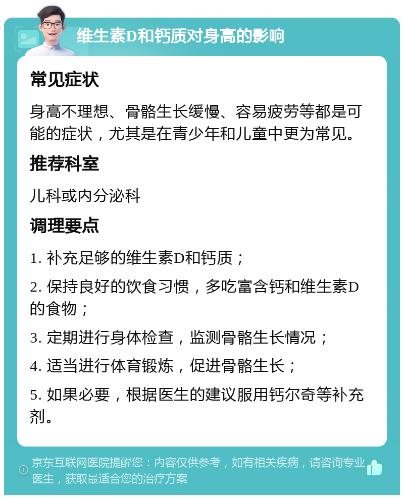 维生素D和钙质对身高的影响 常见症状 身高不理想、骨骼生长缓慢、容易疲劳等都是可能的症状，尤其是在青少年和儿童中更为常见。 推荐科室 儿科或内分泌科 调理要点 1. 补充足够的维生素D和钙质； 2. 保持良好的饮食习惯，多吃富含钙和维生素D的食物； 3. 定期进行身体检查，监测骨骼生长情况； 4. 适当进行体育锻炼，促进骨骼生长； 5. 如果必要，根据医生的建议服用钙尔奇等补充剂。