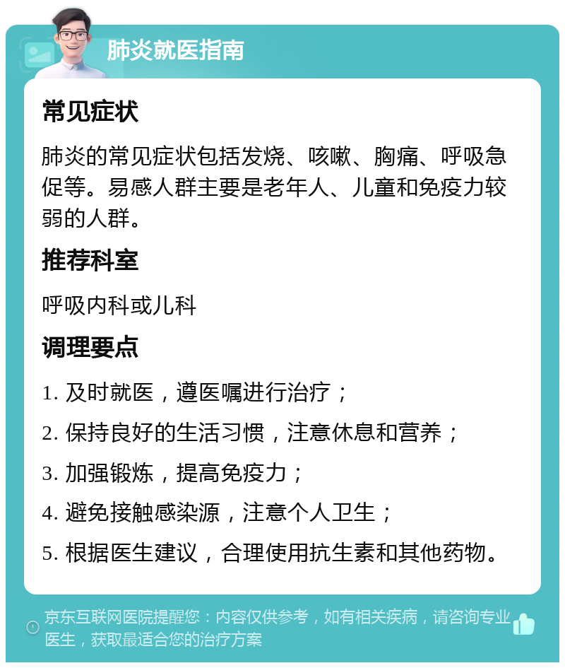 肺炎就医指南 常见症状 肺炎的常见症状包括发烧、咳嗽、胸痛、呼吸急促等。易感人群主要是老年人、儿童和免疫力较弱的人群。 推荐科室 呼吸内科或儿科 调理要点 1. 及时就医，遵医嘱进行治疗； 2. 保持良好的生活习惯，注意休息和营养； 3. 加强锻炼，提高免疫力； 4. 避免接触感染源，注意个人卫生； 5. 根据医生建议，合理使用抗生素和其他药物。