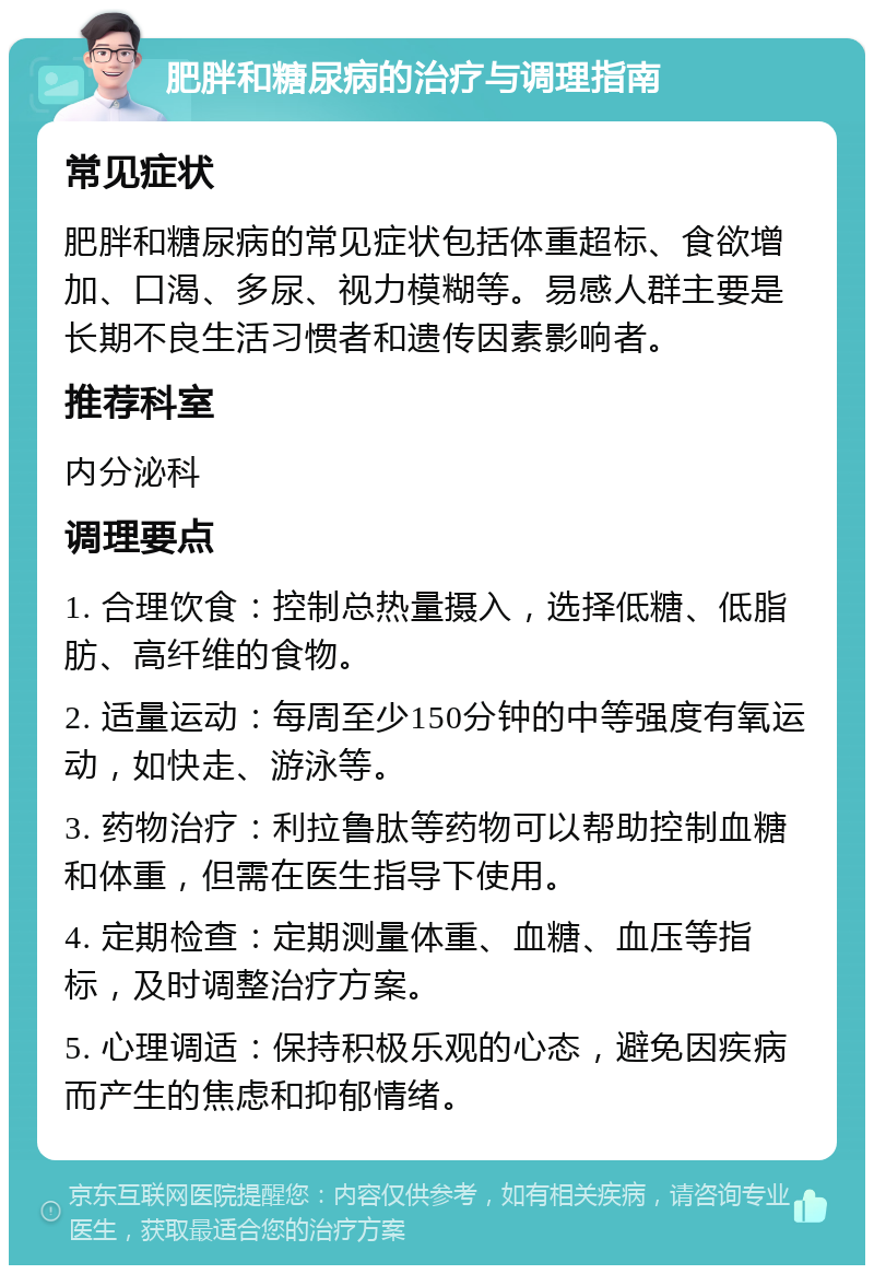 肥胖和糖尿病的治疗与调理指南 常见症状 肥胖和糖尿病的常见症状包括体重超标、食欲增加、口渴、多尿、视力模糊等。易感人群主要是长期不良生活习惯者和遗传因素影响者。 推荐科室 内分泌科 调理要点 1. 合理饮食：控制总热量摄入，选择低糖、低脂肪、高纤维的食物。 2. 适量运动：每周至少150分钟的中等强度有氧运动，如快走、游泳等。 3. 药物治疗：利拉鲁肽等药物可以帮助控制血糖和体重，但需在医生指导下使用。 4. 定期检查：定期测量体重、血糖、血压等指标，及时调整治疗方案。 5. 心理调适：保持积极乐观的心态，避免因疾病而产生的焦虑和抑郁情绪。