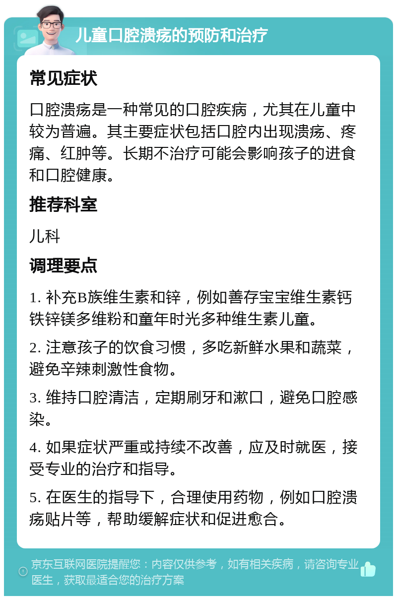 儿童口腔溃疡的预防和治疗 常见症状 口腔溃疡是一种常见的口腔疾病，尤其在儿童中较为普遍。其主要症状包括口腔内出现溃疡、疼痛、红肿等。长期不治疗可能会影响孩子的进食和口腔健康。 推荐科室 儿科 调理要点 1. 补充B族维生素和锌，例如善存宝宝维生素钙铁锌镁多维粉和童年时光多种维生素儿童。 2. 注意孩子的饮食习惯，多吃新鲜水果和蔬菜，避免辛辣刺激性食物。 3. 维持口腔清洁，定期刷牙和漱口，避免口腔感染。 4. 如果症状严重或持续不改善，应及时就医，接受专业的治疗和指导。 5. 在医生的指导下，合理使用药物，例如口腔溃疡贴片等，帮助缓解症状和促进愈合。