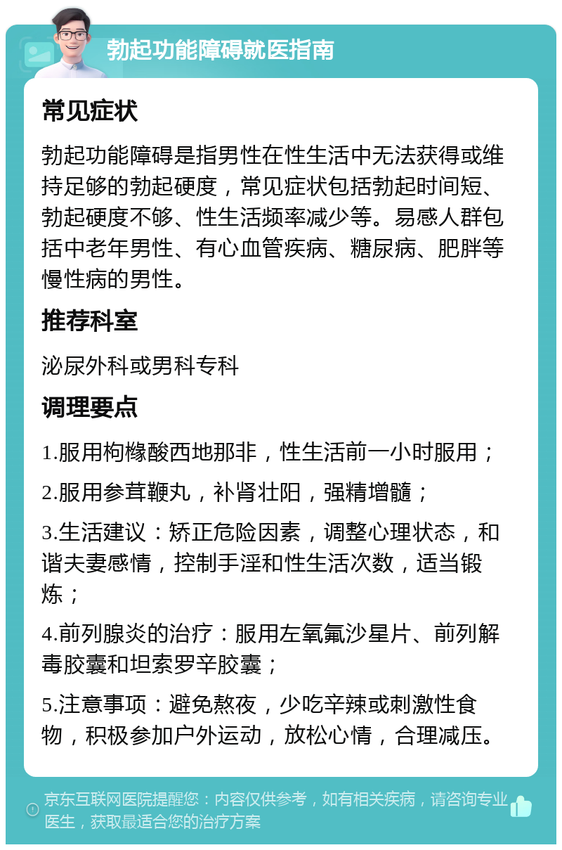 勃起功能障碍就医指南 常见症状 勃起功能障碍是指男性在性生活中无法获得或维持足够的勃起硬度，常见症状包括勃起时间短、勃起硬度不够、性生活频率减少等。易感人群包括中老年男性、有心血管疾病、糖尿病、肥胖等慢性病的男性。 推荐科室 泌尿外科或男科专科 调理要点 1.服用枸橼酸西地那非，性生活前一小时服用； 2.服用参茸鞭丸，补肾壮阳，强精增髓； 3.生活建议：矫正危险因素，调整心理状态，和谐夫妻感情，控制手淫和性生活次数，适当锻炼； 4.前列腺炎的治疗：服用左氧氟沙星片、前列解毒胶囊和坦索罗辛胶囊； 5.注意事项：避免熬夜，少吃辛辣或刺激性食物，积极参加户外运动，放松心情，合理减压。