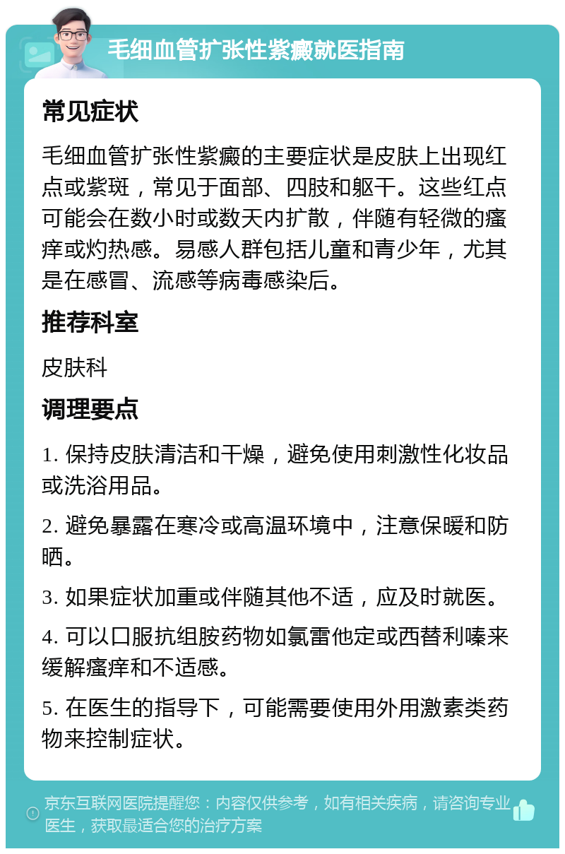 毛细血管扩张性紫癜就医指南 常见症状 毛细血管扩张性紫癜的主要症状是皮肤上出现红点或紫斑，常见于面部、四肢和躯干。这些红点可能会在数小时或数天内扩散，伴随有轻微的瘙痒或灼热感。易感人群包括儿童和青少年，尤其是在感冒、流感等病毒感染后。 推荐科室 皮肤科 调理要点 1. 保持皮肤清洁和干燥，避免使用刺激性化妆品或洗浴用品。 2. 避免暴露在寒冷或高温环境中，注意保暖和防晒。 3. 如果症状加重或伴随其他不适，应及时就医。 4. 可以口服抗组胺药物如氯雷他定或西替利嗪来缓解瘙痒和不适感。 5. 在医生的指导下，可能需要使用外用激素类药物来控制症状。