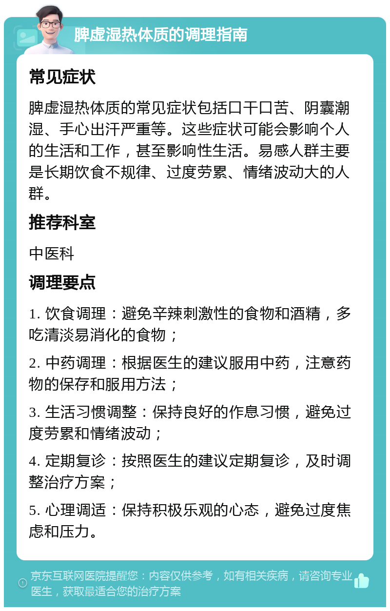 脾虚湿热体质的调理指南 常见症状 脾虚湿热体质的常见症状包括口干口苦、阴囊潮湿、手心出汗严重等。这些症状可能会影响个人的生活和工作，甚至影响性生活。易感人群主要是长期饮食不规律、过度劳累、情绪波动大的人群。 推荐科室 中医科 调理要点 1. 饮食调理：避免辛辣刺激性的食物和酒精，多吃清淡易消化的食物； 2. 中药调理：根据医生的建议服用中药，注意药物的保存和服用方法； 3. 生活习惯调整：保持良好的作息习惯，避免过度劳累和情绪波动； 4. 定期复诊：按照医生的建议定期复诊，及时调整治疗方案； 5. 心理调适：保持积极乐观的心态，避免过度焦虑和压力。