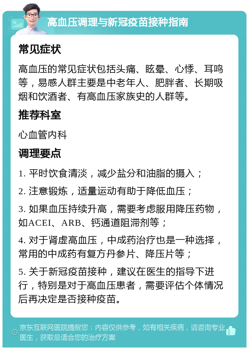 高血压调理与新冠疫苗接种指南 常见症状 高血压的常见症状包括头痛、眩晕、心悸、耳鸣等，易感人群主要是中老年人、肥胖者、长期吸烟和饮酒者、有高血压家族史的人群等。 推荐科室 心血管内科 调理要点 1. 平时饮食清淡，减少盐分和油脂的摄入； 2. 注意锻炼，适量运动有助于降低血压； 3. 如果血压持续升高，需要考虑服用降压药物，如ACEI、ARB、钙通道阻滞剂等； 4. 对于肾虚高血压，中成药治疗也是一种选择，常用的中成药有复方丹参片、降压片等； 5. 关于新冠疫苗接种，建议在医生的指导下进行，特别是对于高血压患者，需要评估个体情况后再决定是否接种疫苗。