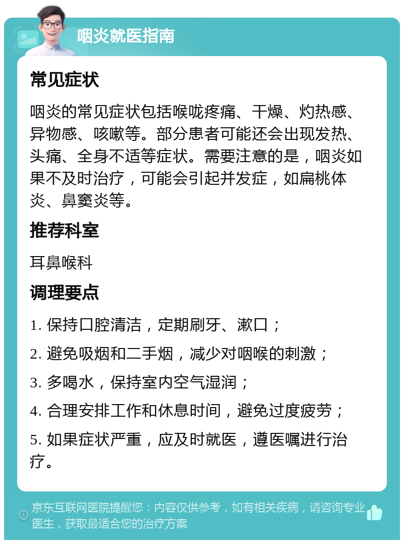 咽炎就医指南 常见症状 咽炎的常见症状包括喉咙疼痛、干燥、灼热感、异物感、咳嗽等。部分患者可能还会出现发热、头痛、全身不适等症状。需要注意的是，咽炎如果不及时治疗，可能会引起并发症，如扁桃体炎、鼻窦炎等。 推荐科室 耳鼻喉科 调理要点 1. 保持口腔清洁，定期刷牙、漱口； 2. 避免吸烟和二手烟，减少对咽喉的刺激； 3. 多喝水，保持室内空气湿润； 4. 合理安排工作和休息时间，避免过度疲劳； 5. 如果症状严重，应及时就医，遵医嘱进行治疗。