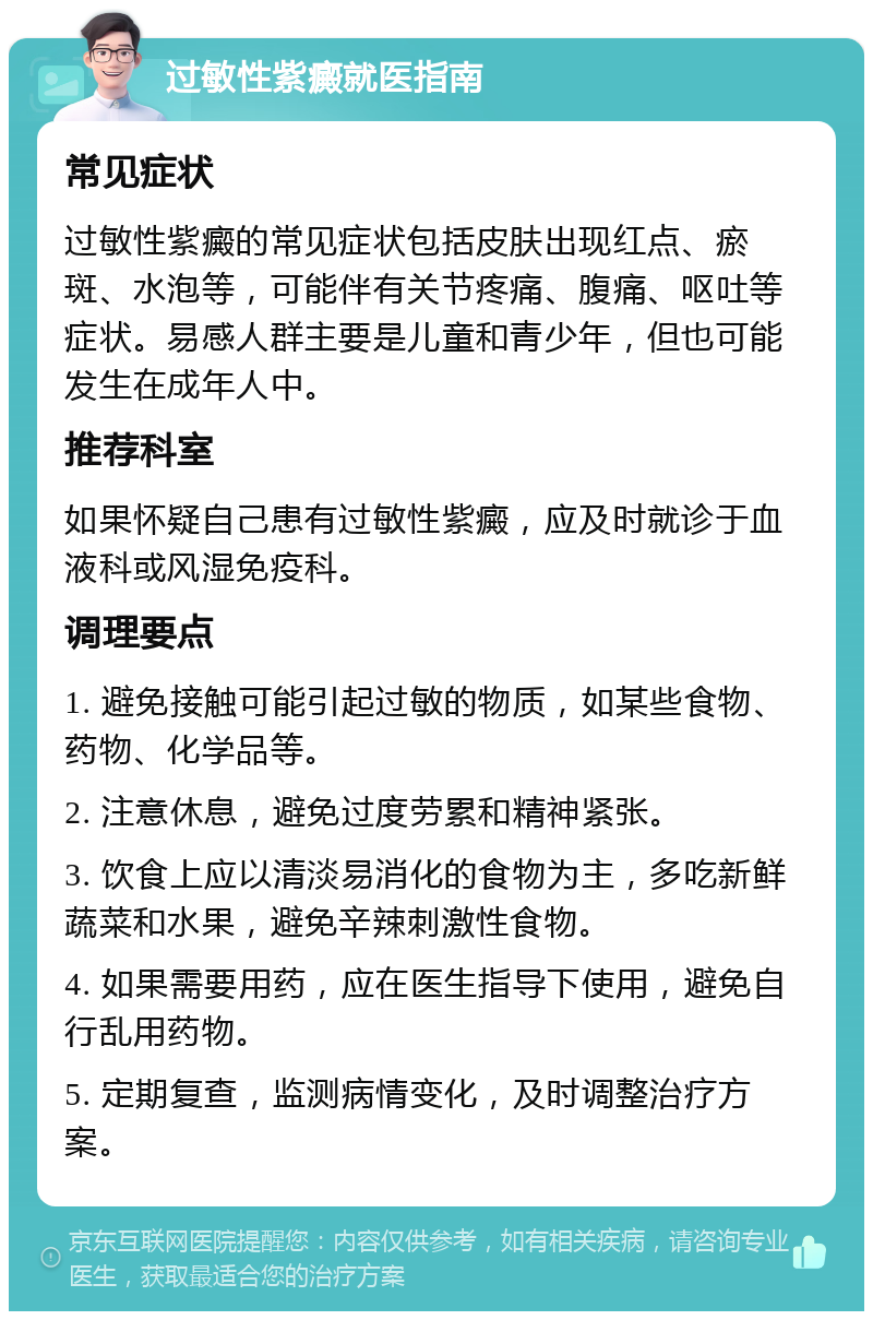 过敏性紫癜就医指南 常见症状 过敏性紫癜的常见症状包括皮肤出现红点、瘀斑、水泡等，可能伴有关节疼痛、腹痛、呕吐等症状。易感人群主要是儿童和青少年，但也可能发生在成年人中。 推荐科室 如果怀疑自己患有过敏性紫癜，应及时就诊于血液科或风湿免疫科。 调理要点 1. 避免接触可能引起过敏的物质，如某些食物、药物、化学品等。 2. 注意休息，避免过度劳累和精神紧张。 3. 饮食上应以清淡易消化的食物为主，多吃新鲜蔬菜和水果，避免辛辣刺激性食物。 4. 如果需要用药，应在医生指导下使用，避免自行乱用药物。 5. 定期复查，监测病情变化，及时调整治疗方案。