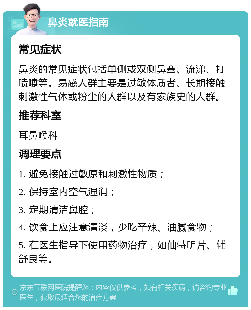 鼻炎就医指南 常见症状 鼻炎的常见症状包括单侧或双侧鼻塞、流涕、打喷嚏等。易感人群主要是过敏体质者、长期接触刺激性气体或粉尘的人群以及有家族史的人群。 推荐科室 耳鼻喉科 调理要点 1. 避免接触过敏原和刺激性物质； 2. 保持室内空气湿润； 3. 定期清洁鼻腔； 4. 饮食上应注意清淡，少吃辛辣、油腻食物； 5. 在医生指导下使用药物治疗，如仙特明片、辅舒良等。