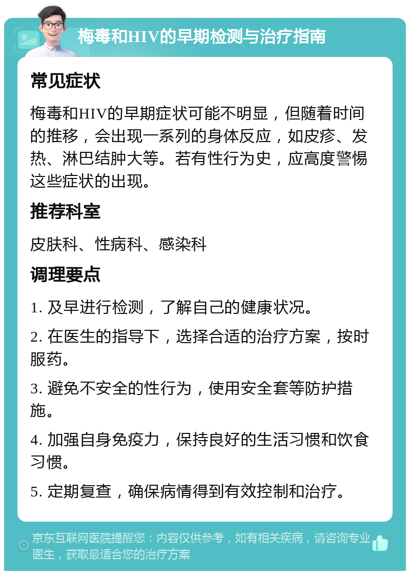 梅毒和HIV的早期检测与治疗指南 常见症状 梅毒和HIV的早期症状可能不明显，但随着时间的推移，会出现一系列的身体反应，如皮疹、发热、淋巴结肿大等。若有性行为史，应高度警惕这些症状的出现。 推荐科室 皮肤科、性病科、感染科 调理要点 1. 及早进行检测，了解自己的健康状况。 2. 在医生的指导下，选择合适的治疗方案，按时服药。 3. 避免不安全的性行为，使用安全套等防护措施。 4. 加强自身免疫力，保持良好的生活习惯和饮食习惯。 5. 定期复查，确保病情得到有效控制和治疗。