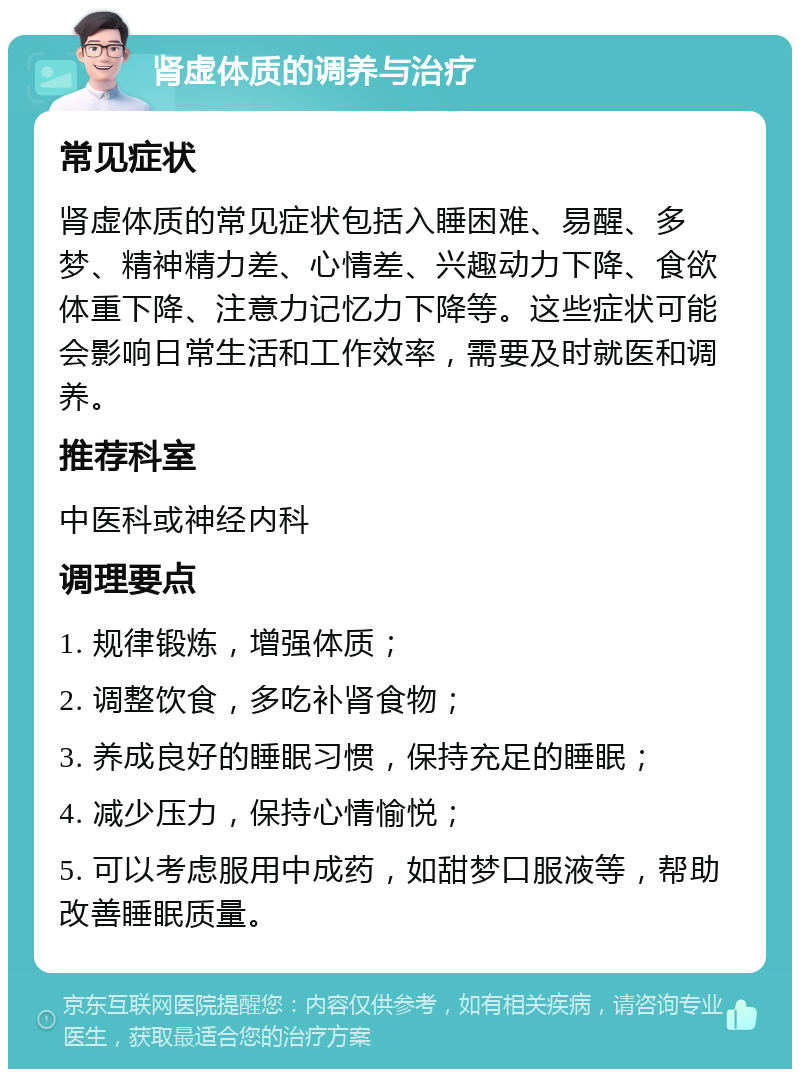 肾虚体质的调养与治疗 常见症状 肾虚体质的常见症状包括入睡困难、易醒、多梦、精神精力差、心情差、兴趣动力下降、食欲体重下降、注意力记忆力下降等。这些症状可能会影响日常生活和工作效率，需要及时就医和调养。 推荐科室 中医科或神经内科 调理要点 1. 规律锻炼，增强体质； 2. 调整饮食，多吃补肾食物； 3. 养成良好的睡眠习惯，保持充足的睡眠； 4. 减少压力，保持心情愉悦； 5. 可以考虑服用中成药，如甜梦口服液等，帮助改善睡眠质量。