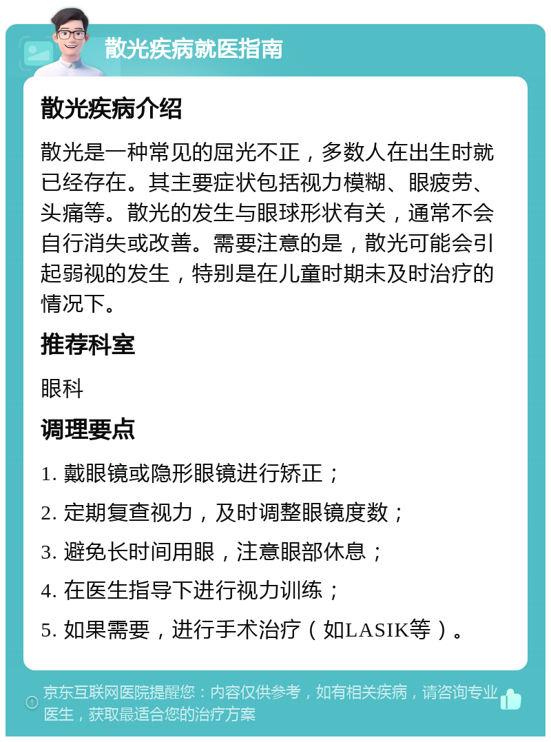 散光疾病就医指南 散光疾病介绍 散光是一种常见的屈光不正，多数人在出生时就已经存在。其主要症状包括视力模糊、眼疲劳、头痛等。散光的发生与眼球形状有关，通常不会自行消失或改善。需要注意的是，散光可能会引起弱视的发生，特别是在儿童时期未及时治疗的情况下。 推荐科室 眼科 调理要点 1. 戴眼镜或隐形眼镜进行矫正； 2. 定期复查视力，及时调整眼镜度数； 3. 避免长时间用眼，注意眼部休息； 4. 在医生指导下进行视力训练； 5. 如果需要，进行手术治疗（如LASIK等）。