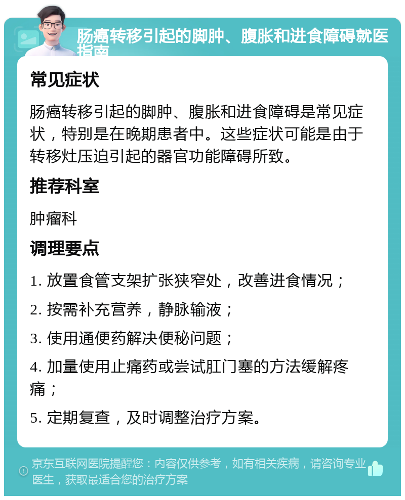 肠癌转移引起的脚肿、腹胀和进食障碍就医指南 常见症状 肠癌转移引起的脚肿、腹胀和进食障碍是常见症状，特别是在晚期患者中。这些症状可能是由于转移灶压迫引起的器官功能障碍所致。 推荐科室 肿瘤科 调理要点 1. 放置食管支架扩张狭窄处，改善进食情况； 2. 按需补充营养，静脉输液； 3. 使用通便药解决便秘问题； 4. 加量使用止痛药或尝试肛门塞的方法缓解疼痛； 5. 定期复查，及时调整治疗方案。