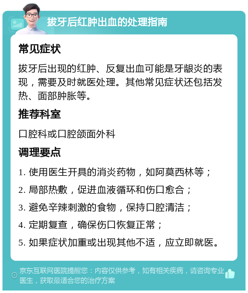 拔牙后红肿出血的处理指南 常见症状 拔牙后出现的红肿、反复出血可能是牙龈炎的表现，需要及时就医处理。其他常见症状还包括发热、面部肿胀等。 推荐科室 口腔科或口腔颌面外科 调理要点 1. 使用医生开具的消炎药物，如阿莫西林等； 2. 局部热敷，促进血液循环和伤口愈合； 3. 避免辛辣刺激的食物，保持口腔清洁； 4. 定期复查，确保伤口恢复正常； 5. 如果症状加重或出现其他不适，应立即就医。