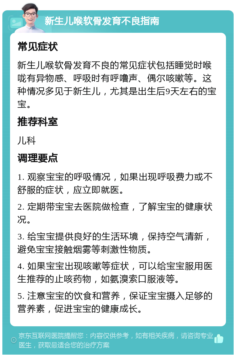 新生儿喉软骨发育不良指南 常见症状 新生儿喉软骨发育不良的常见症状包括睡觉时喉咙有异物感、呼吸时有呼噜声、偶尔咳嗽等。这种情况多见于新生儿，尤其是出生后9天左右的宝宝。 推荐科室 儿科 调理要点 1. 观察宝宝的呼吸情况，如果出现呼吸费力或不舒服的症状，应立即就医。 2. 定期带宝宝去医院做检查，了解宝宝的健康状况。 3. 给宝宝提供良好的生活环境，保持空气清新，避免宝宝接触烟雾等刺激性物质。 4. 如果宝宝出现咳嗽等症状，可以给宝宝服用医生推荐的止咳药物，如氨溴索口服液等。 5. 注意宝宝的饮食和营养，保证宝宝摄入足够的营养素，促进宝宝的健康成长。