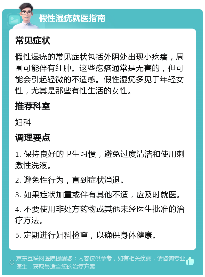 假性湿疣就医指南 常见症状 假性湿疣的常见症状包括外阴处出现小疙瘩，周围可能伴有红肿。这些疙瘩通常是无害的，但可能会引起轻微的不适感。假性湿疣多见于年轻女性，尤其是那些有性生活的女性。 推荐科室 妇科 调理要点 1. 保持良好的卫生习惯，避免过度清洁和使用刺激性洗液。 2. 避免性行为，直到症状消退。 3. 如果症状加重或伴有其他不适，应及时就医。 4. 不要使用非处方药物或其他未经医生批准的治疗方法。 5. 定期进行妇科检查，以确保身体健康。