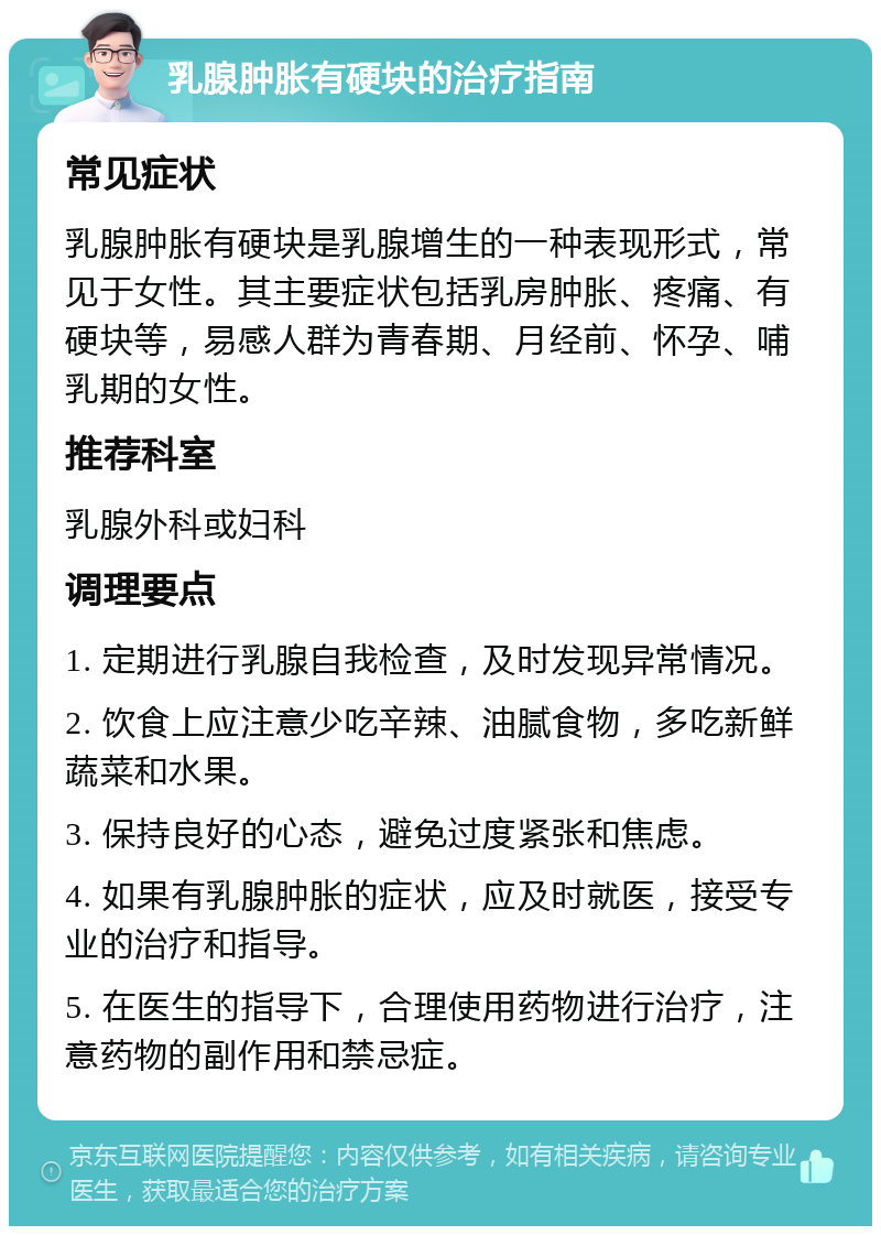 乳腺肿胀有硬块的治疗指南 常见症状 乳腺肿胀有硬块是乳腺增生的一种表现形式，常见于女性。其主要症状包括乳房肿胀、疼痛、有硬块等，易感人群为青春期、月经前、怀孕、哺乳期的女性。 推荐科室 乳腺外科或妇科 调理要点 1. 定期进行乳腺自我检查，及时发现异常情况。 2. 饮食上应注意少吃辛辣、油腻食物，多吃新鲜蔬菜和水果。 3. 保持良好的心态，避免过度紧张和焦虑。 4. 如果有乳腺肿胀的症状，应及时就医，接受专业的治疗和指导。 5. 在医生的指导下，合理使用药物进行治疗，注意药物的副作用和禁忌症。