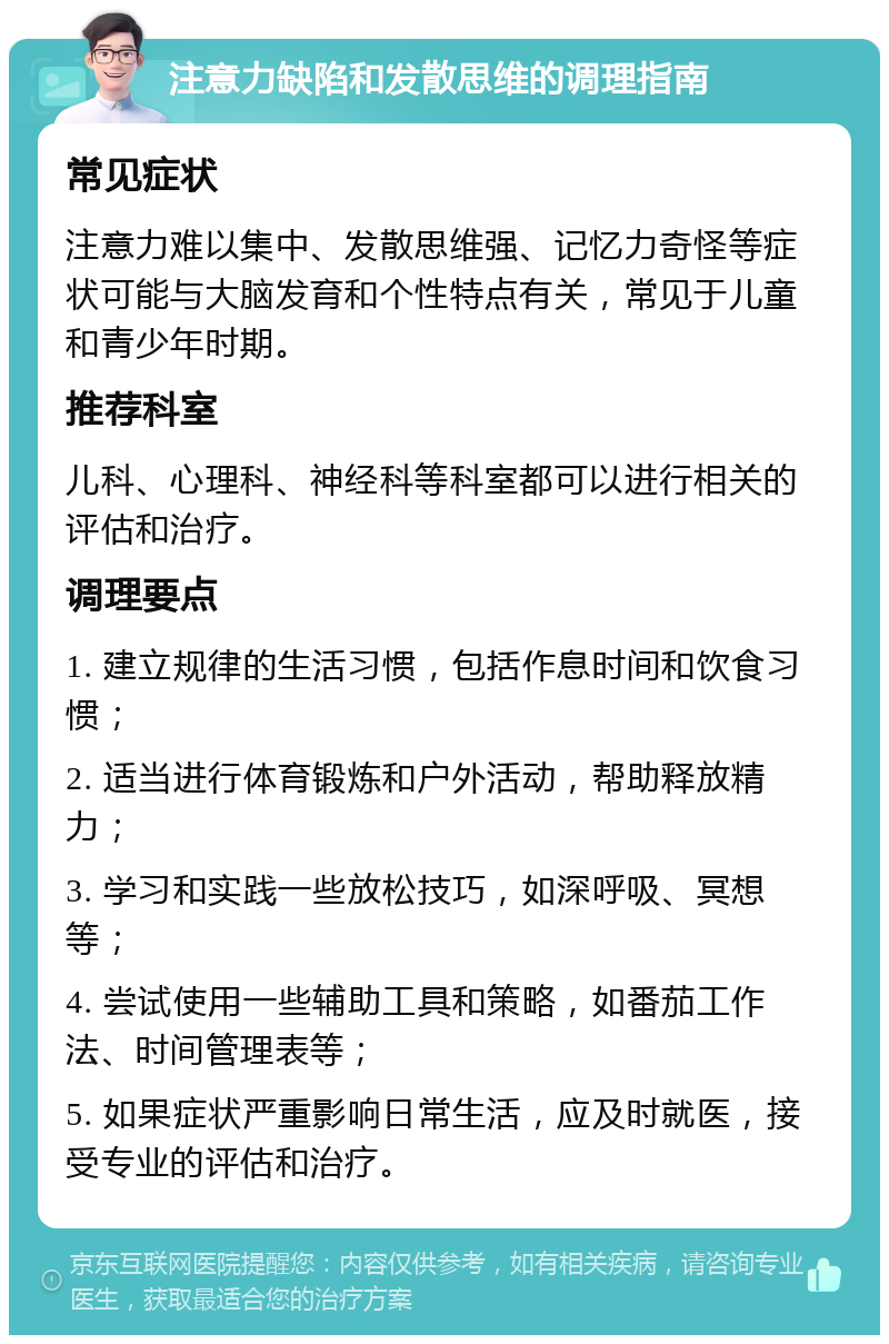 注意力缺陷和发散思维的调理指南 常见症状 注意力难以集中、发散思维强、记忆力奇怪等症状可能与大脑发育和个性特点有关，常见于儿童和青少年时期。 推荐科室 儿科、心理科、神经科等科室都可以进行相关的评估和治疗。 调理要点 1. 建立规律的生活习惯，包括作息时间和饮食习惯； 2. 适当进行体育锻炼和户外活动，帮助释放精力； 3. 学习和实践一些放松技巧，如深呼吸、冥想等； 4. 尝试使用一些辅助工具和策略，如番茄工作法、时间管理表等； 5. 如果症状严重影响日常生活，应及时就医，接受专业的评估和治疗。