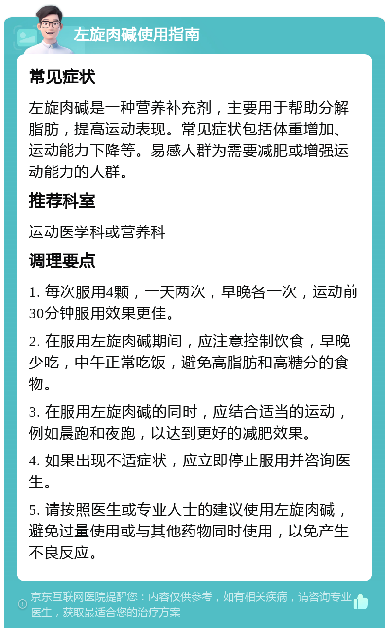 左旋肉碱使用指南 常见症状 左旋肉碱是一种营养补充剂，主要用于帮助分解脂肪，提高运动表现。常见症状包括体重增加、运动能力下降等。易感人群为需要减肥或增强运动能力的人群。 推荐科室 运动医学科或营养科 调理要点 1. 每次服用4颗，一天两次，早晚各一次，运动前30分钟服用效果更佳。 2. 在服用左旋肉碱期间，应注意控制饮食，早晚少吃，中午正常吃饭，避免高脂肪和高糖分的食物。 3. 在服用左旋肉碱的同时，应结合适当的运动，例如晨跑和夜跑，以达到更好的减肥效果。 4. 如果出现不适症状，应立即停止服用并咨询医生。 5. 请按照医生或专业人士的建议使用左旋肉碱，避免过量使用或与其他药物同时使用，以免产生不良反应。