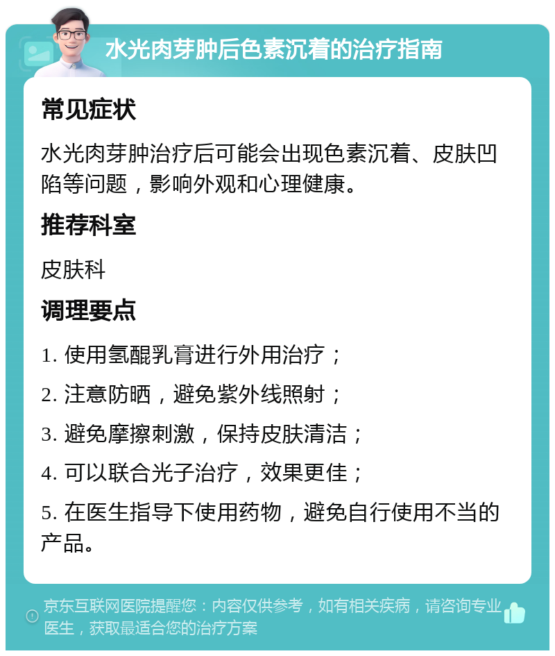 水光肉芽肿后色素沉着的治疗指南 常见症状 水光肉芽肿治疗后可能会出现色素沉着、皮肤凹陷等问题，影响外观和心理健康。 推荐科室 皮肤科 调理要点 1. 使用氢醌乳膏进行外用治疗； 2. 注意防晒，避免紫外线照射； 3. 避免摩擦刺激，保持皮肤清洁； 4. 可以联合光子治疗，效果更佳； 5. 在医生指导下使用药物，避免自行使用不当的产品。