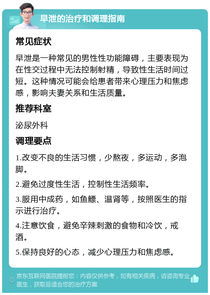 早泄的治疗和调理指南 常见症状 早泄是一种常见的男性性功能障碍，主要表现为在性交过程中无法控制射精，导致性生活时间过短。这种情况可能会给患者带来心理压力和焦虑感，影响夫妻关系和生活质量。 推荐科室 泌尿外科 调理要点 1.改变不良的生活习惯，少熬夜，多运动，多泡脚。 2.避免过度性生活，控制性生活频率。 3.服用中成药，如鱼鳔、温肾等，按照医生的指示进行治疗。 4.注意饮食，避免辛辣刺激的食物和冷饮，戒酒。 5.保持良好的心态，减少心理压力和焦虑感。