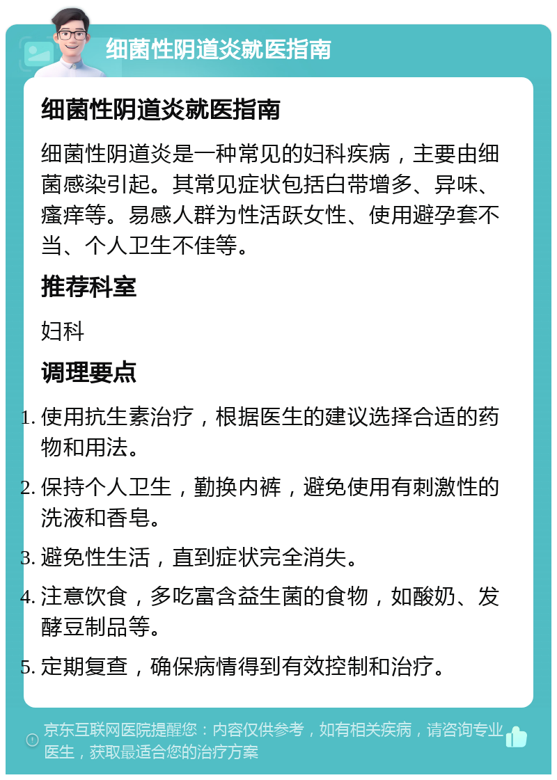 细菌性阴道炎就医指南 细菌性阴道炎就医指南 细菌性阴道炎是一种常见的妇科疾病，主要由细菌感染引起。其常见症状包括白带增多、异味、瘙痒等。易感人群为性活跃女性、使用避孕套不当、个人卫生不佳等。 推荐科室 妇科 调理要点 使用抗生素治疗，根据医生的建议选择合适的药物和用法。 保持个人卫生，勤换内裤，避免使用有刺激性的洗液和香皂。 避免性生活，直到症状完全消失。 注意饮食，多吃富含益生菌的食物，如酸奶、发酵豆制品等。 定期复查，确保病情得到有效控制和治疗。