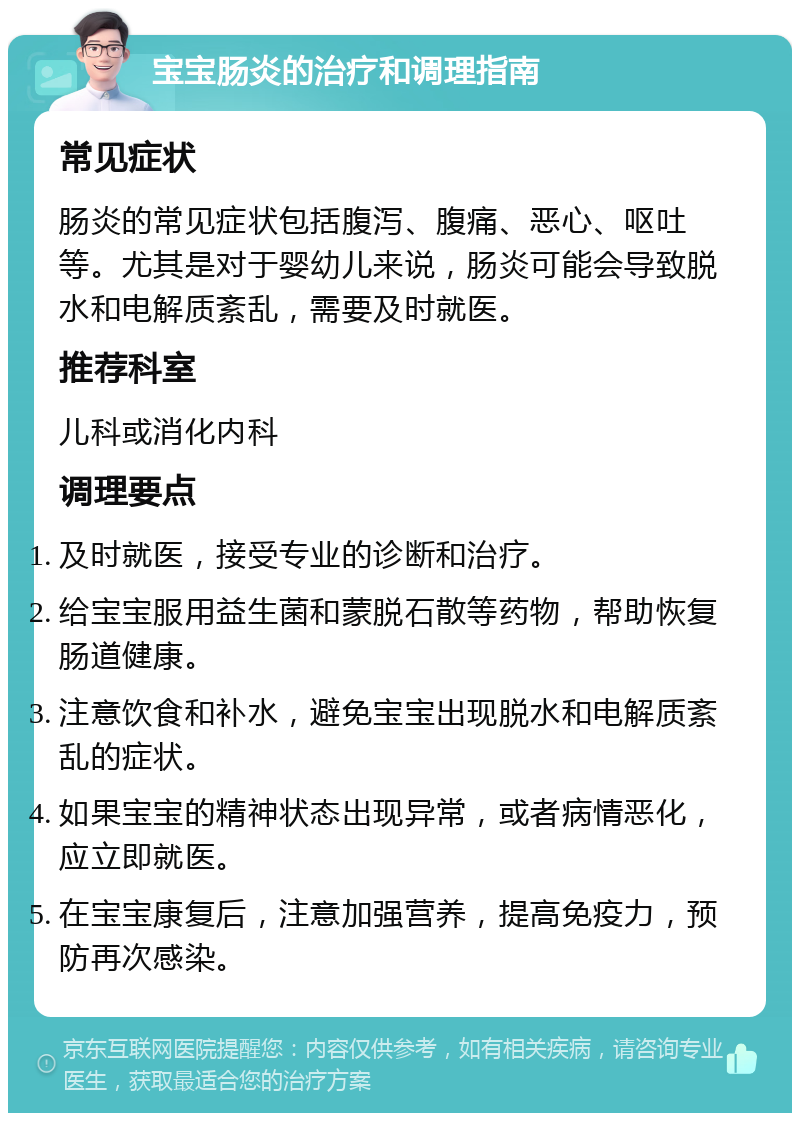 宝宝肠炎的治疗和调理指南 常见症状 肠炎的常见症状包括腹泻、腹痛、恶心、呕吐等。尤其是对于婴幼儿来说，肠炎可能会导致脱水和电解质紊乱，需要及时就医。 推荐科室 儿科或消化内科 调理要点 及时就医，接受专业的诊断和治疗。 给宝宝服用益生菌和蒙脱石散等药物，帮助恢复肠道健康。 注意饮食和补水，避免宝宝出现脱水和电解质紊乱的症状。 如果宝宝的精神状态出现异常，或者病情恶化，应立即就医。 在宝宝康复后，注意加强营养，提高免疫力，预防再次感染。