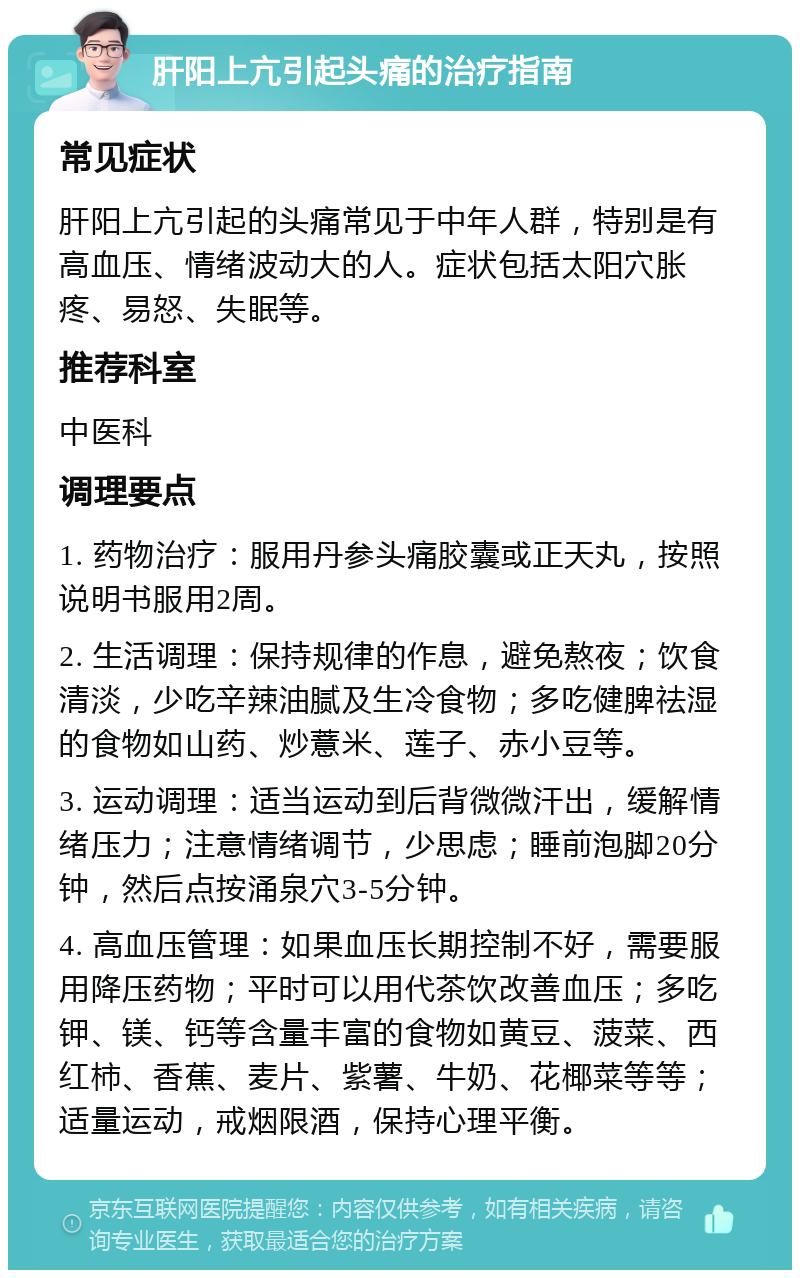 肝阳上亢引起头痛的治疗指南 常见症状 肝阳上亢引起的头痛常见于中年人群，特别是有高血压、情绪波动大的人。症状包括太阳穴胀疼、易怒、失眠等。 推荐科室 中医科 调理要点 1. 药物治疗：服用丹参头痛胶囊或正天丸，按照说明书服用2周。 2. 生活调理：保持规律的作息，避免熬夜；饮食清淡，少吃辛辣油腻及生冷食物；多吃健脾祛湿的食物如山药、炒薏米、莲子、赤小豆等。 3. 运动调理：适当运动到后背微微汗出，缓解情绪压力；注意情绪调节，少思虑；睡前泡脚20分钟，然后点按涌泉穴3-5分钟。 4. 高血压管理：如果血压长期控制不好，需要服用降压药物；平时可以用代茶饮改善血压；多吃钾、镁、钙等含量丰富的食物如黄豆、菠菜、西红柿、香蕉、麦片、紫薯、牛奶、花椰菜等等；适量运动，戒烟限酒，保持心理平衡。