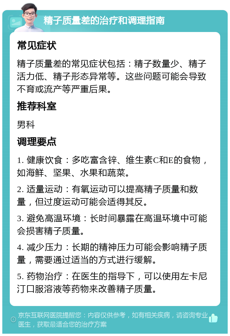 精子质量差的治疗和调理指南 常见症状 精子质量差的常见症状包括：精子数量少、精子活力低、精子形态异常等。这些问题可能会导致不育或流产等严重后果。 推荐科室 男科 调理要点 1. 健康饮食：多吃富含锌、维生素C和E的食物，如海鲜、坚果、水果和蔬菜。 2. 适量运动：有氧运动可以提高精子质量和数量，但过度运动可能会适得其反。 3. 避免高温环境：长时间暴露在高温环境中可能会损害精子质量。 4. 减少压力：长期的精神压力可能会影响精子质量，需要通过适当的方式进行缓解。 5. 药物治疗：在医生的指导下，可以使用左卡尼汀口服溶液等药物来改善精子质量。