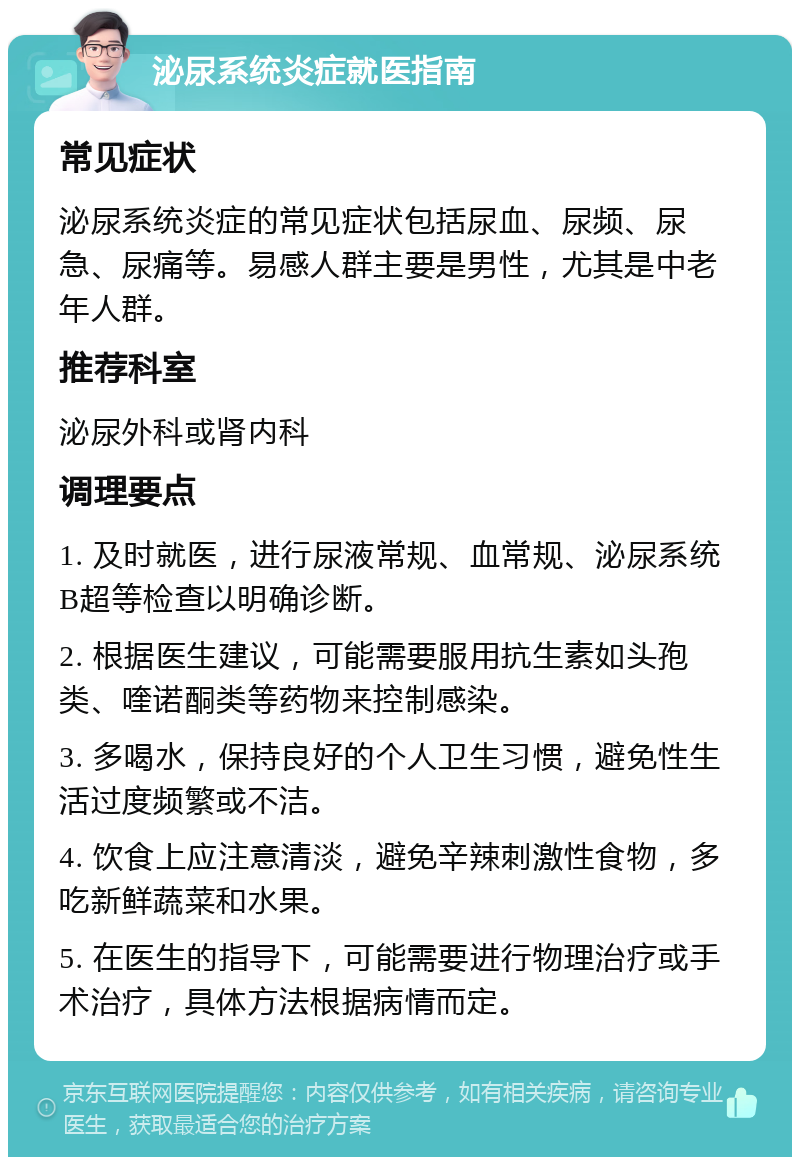 泌尿系统炎症就医指南 常见症状 泌尿系统炎症的常见症状包括尿血、尿频、尿急、尿痛等。易感人群主要是男性，尤其是中老年人群。 推荐科室 泌尿外科或肾内科 调理要点 1. 及时就医，进行尿液常规、血常规、泌尿系统B超等检查以明确诊断。 2. 根据医生建议，可能需要服用抗生素如头孢类、喹诺酮类等药物来控制感染。 3. 多喝水，保持良好的个人卫生习惯，避免性生活过度频繁或不洁。 4. 饮食上应注意清淡，避免辛辣刺激性食物，多吃新鲜蔬菜和水果。 5. 在医生的指导下，可能需要进行物理治疗或手术治疗，具体方法根据病情而定。